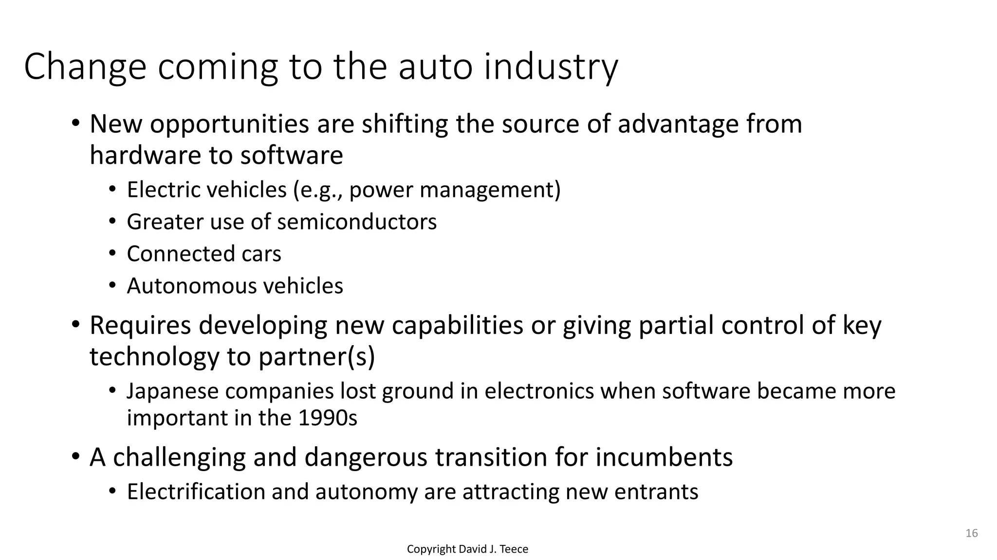 Copyright David J. Teece
Change coming to the auto industry
• New opportunities are shifting the source of advantage from
hardware to software
• Electric vehicles (e.g., power management)
• Greater use of semiconductors
• Connected cars
• Autonomous vehicles
• Requires developing new capabilities or giving partial control of key
technology to partner(s)
• Japanese companies lost ground in electronics when software became more
important in the 1990s
• A challenging and dangerous transition for incumbents
• Electrification and autonomy are attracting new entrants
16
 
