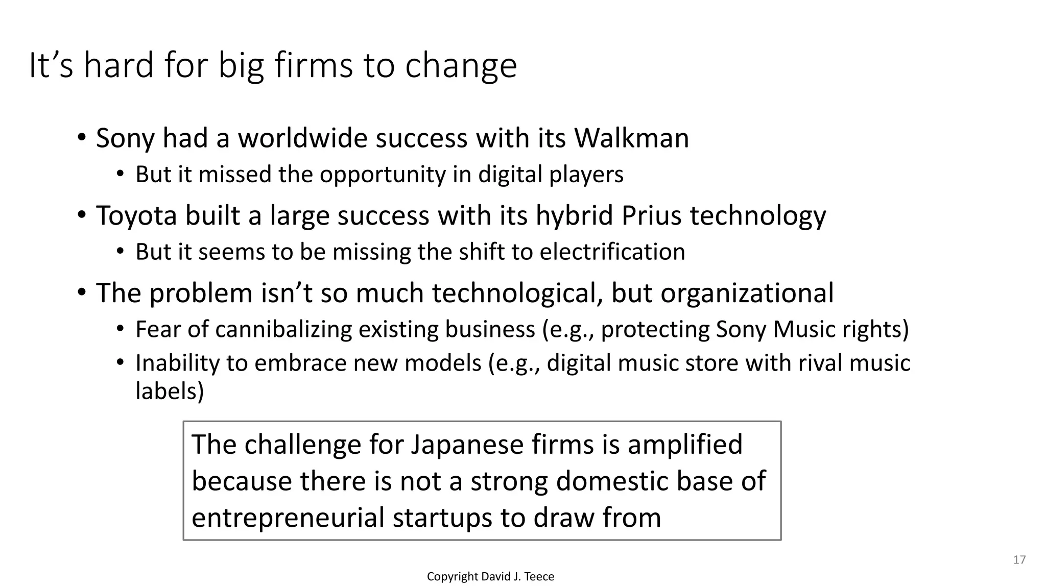 Copyright David J. Teece
It’s hard for big firms to change
• Sony had a worldwide success with its Walkman
• But it missed the opportunity in digital players
• Toyota built a large success with its hybrid Prius technology
• But it seems to be missing the shift to electrification
• The problem isn’t so much technological, but organizational
• Fear of cannibalizing existing business (e.g., protecting Sony Music rights)
• Inability to embrace new models (e.g., digital music store with rival music
labels)
The challenge for Japanese firms is amplified
because there is not a strong domestic base of
entrepreneurial startups to draw from
17
 