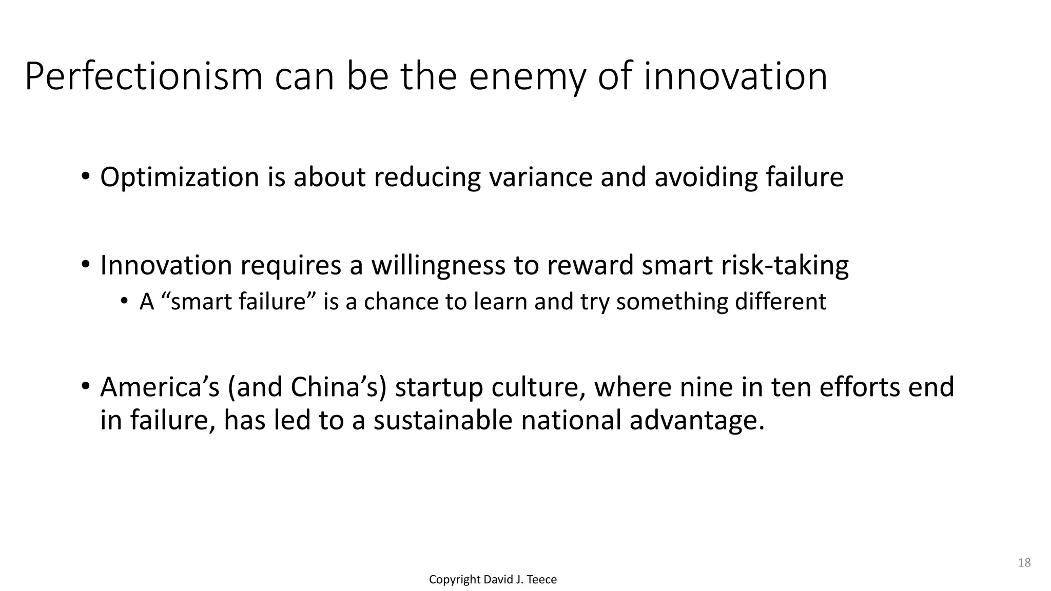 Copyright David J. Teece
Perfectionism can be the enemy of innovation
• Optimization is about reducing variance and avoiding failure
• Innovation requires a willingness to reward smart risk-taking
• A “smart failure” is a chance to learn and try something different
• America’s (and China’s) startup culture, where nine in ten efforts end
in failure, has led to a sustainable national advantage.
18
 