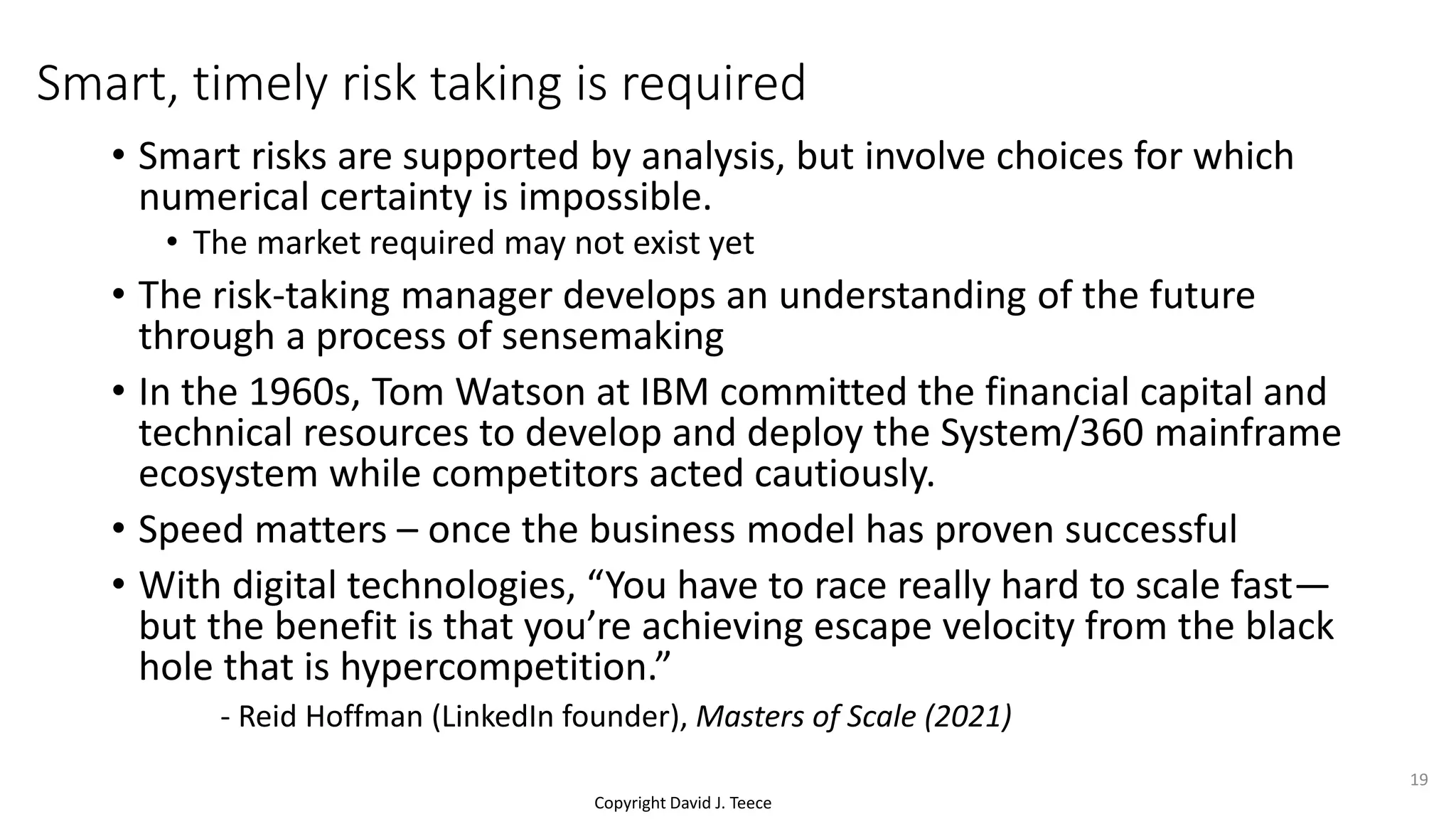 Copyright David J. Teece
Smart, timely risk taking is required
• Smart risks are supported by analysis, but involve choices for which
numerical certainty is impossible.
• The market required may not exist yet
• The risk-taking manager develops an understanding of the future
through a process of sensemaking
• In the 1960s, Tom Watson at IBM committed the financial capital and
technical resources to develop and deploy the System/360 mainframe
ecosystem while competitors acted cautiously.
• Speed matters – once the business model has proven successful
• With digital technologies, “You have to race really hard to scale fast—
but the benefit is that you’re achieving escape velocity from the black
hole that is hypercompetition.”
- Reid Hoffman (LinkedIn founder), Masters of Scale (2021)
19
 