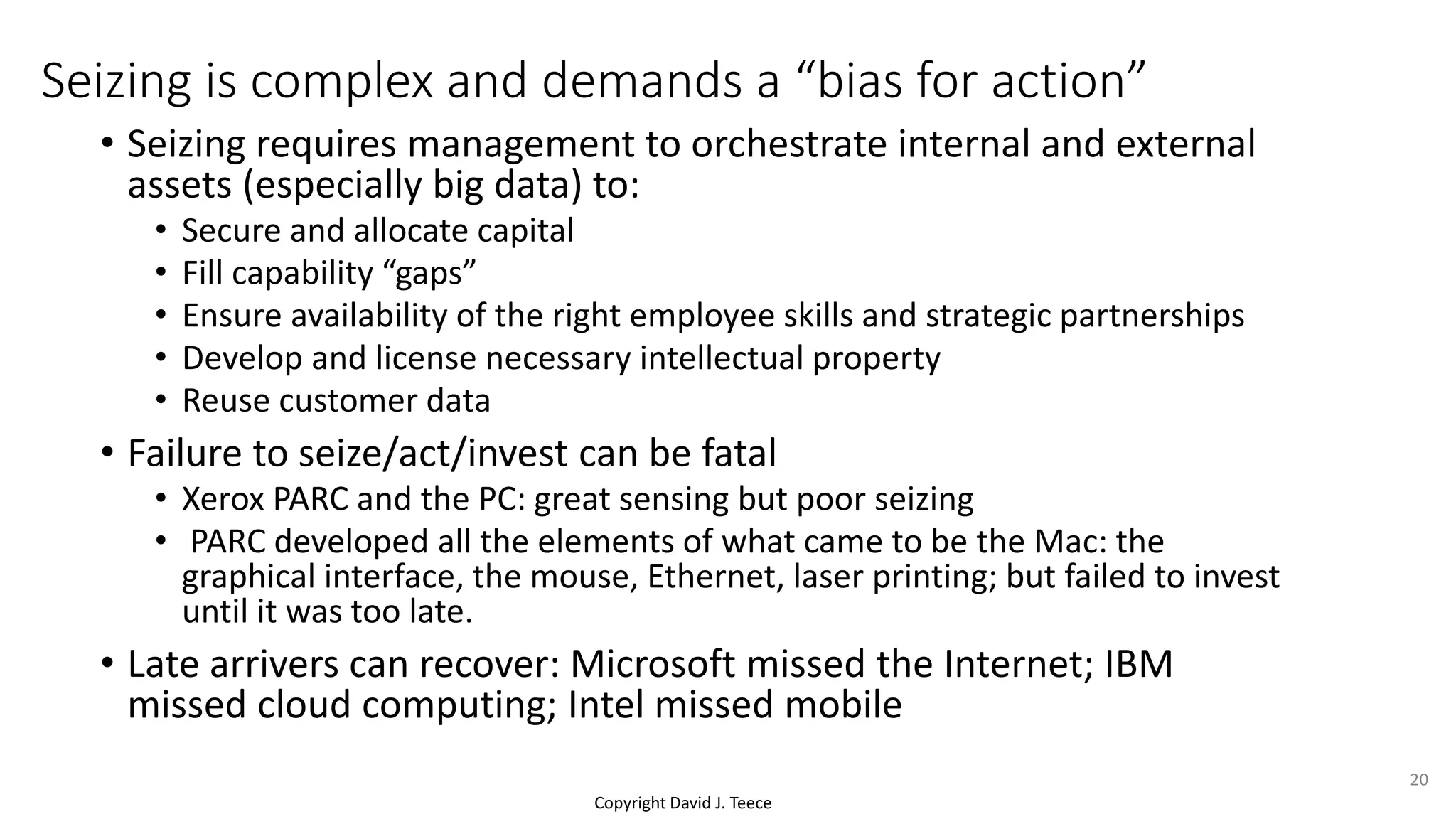 Copyright David J. Teece
Seizing is complex and demands a “bias for action”
• Seizing requires management to orchestrate internal and external
assets (especially big data) to:
• Secure and allocate capital
• Fill capability “gaps”
• Ensure availability of the right employee skills and strategic partnerships
• Develop and license necessary intellectual property
• Reuse customer data
• Failure to seize/act/invest can be fatal
• Xerox PARC and the PC: great sensing but poor seizing
• PARC developed all the elements of what came to be the Mac: the
graphical interface, the mouse, Ethernet, laser printing; but failed to invest
until it was too late.
• Late arrivers can recover: Microsoft missed the Internet; IBM
missed cloud computing; Intel missed mobile
20
 