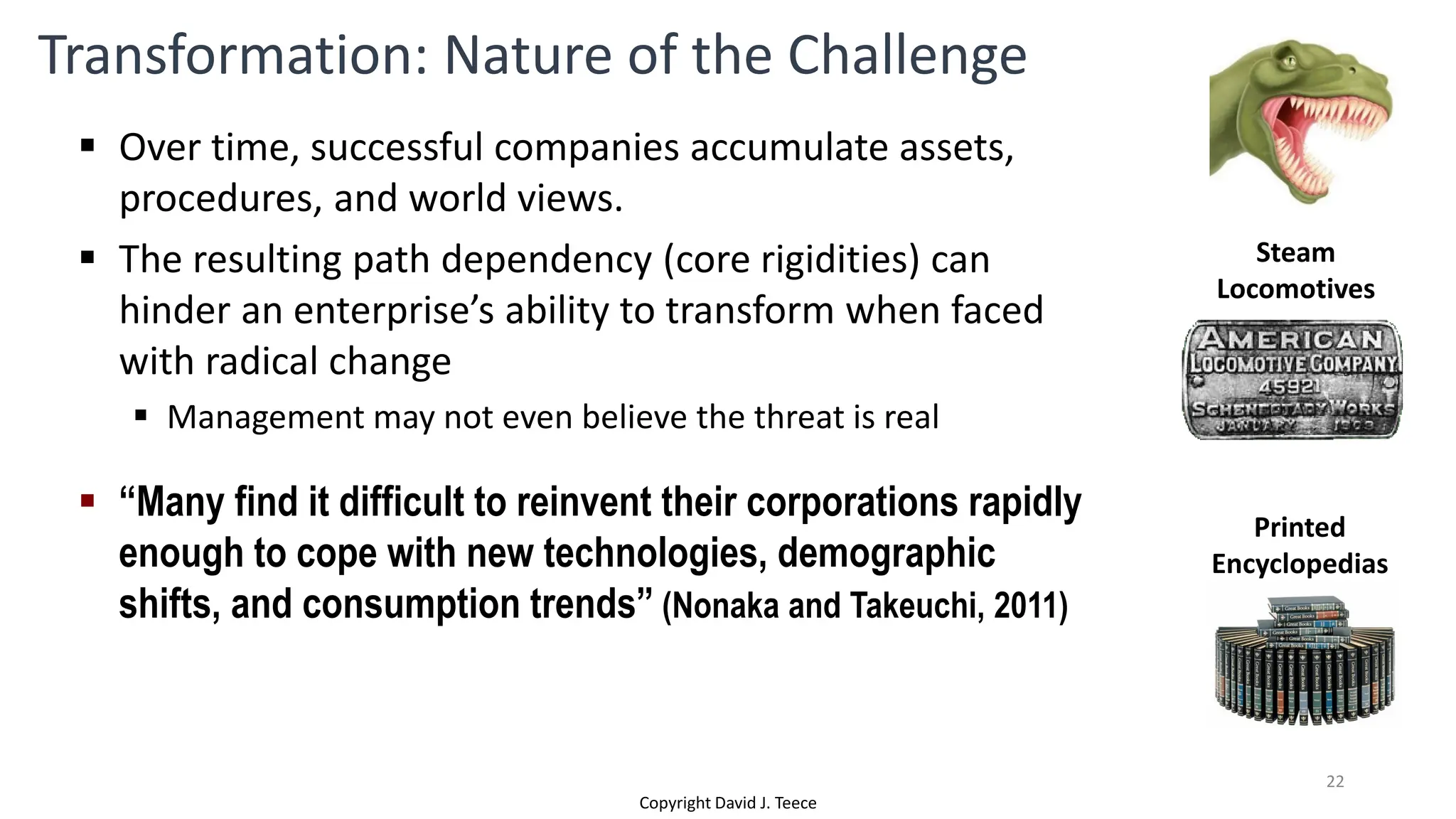 Transformation: Nature of the Challenge
 Over time, successful companies accumulate assets,
procedures, and world views.
 The resulting path dependency (core rigidities) can
hinder an enterprise’s ability to transform when faced
with radical change
 Management may not even believe the threat is real
 “Many find it difficult to reinvent their corporations rapidly
enough to cope with new technologies, demographic
shifts, and consumption trends” (Nonaka and Takeuchi, 2011)
Printed
Encyclopedias
Steam
Locomotives
Copyright David J. Teece
22
 