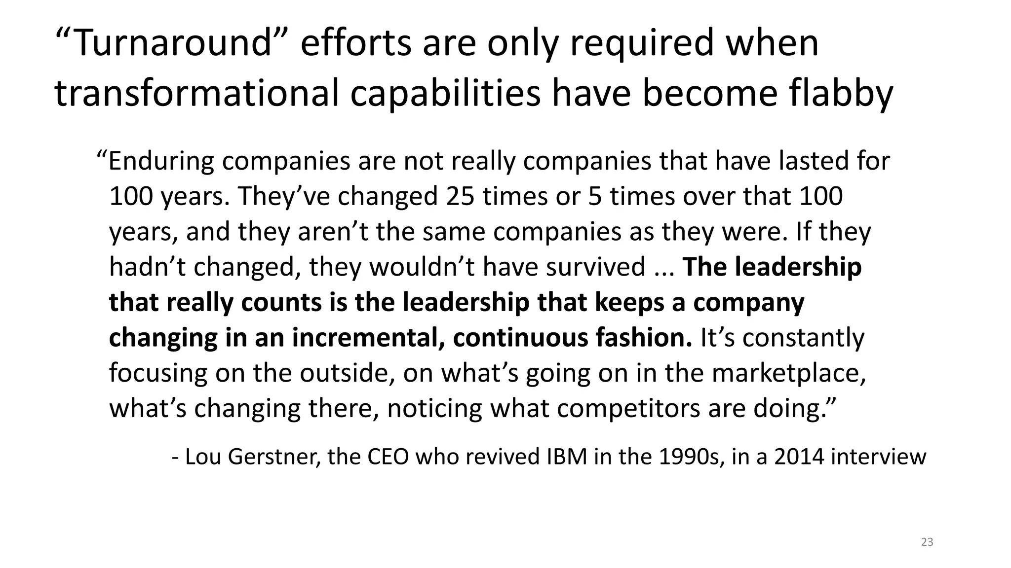 “Enduring companies are not really companies that have lasted for
100 years. They’ve changed 25 times or 5 times over that 100
years, and they aren’t the same companies as they were. If they
hadn’t changed, they wouldn’t have survived ... The leadership
that really counts is the leadership that keeps a company
changing in an incremental, continuous fashion. It’s constantly
focusing on the outside, on what’s going on in the marketplace,
what’s changing there, noticing what competitors are doing.”
- Lou Gerstner, the CEO who revived IBM in the 1990s, in a 2014 interview
“Turnaround” efforts are only required when
transformational capabilities have become flabby
23
 