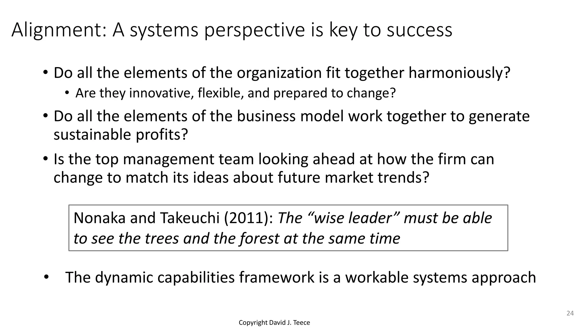 Copyright David J. Teece
Alignment: A systems perspective is key to success
• Do all the elements of the organization fit together harmoniously?
• Are they innovative, flexible, and prepared to change?
• Do all the elements of the business model work together to generate
sustainable profits?
• Is the top management team looking ahead at how the firm can
change to match its ideas about future market trends?
Nonaka and Takeuchi (2011): The “wise leader” must be able
to see the trees and the forest at the same time
24
• The dynamic capabilities framework is a workable systems approach
 