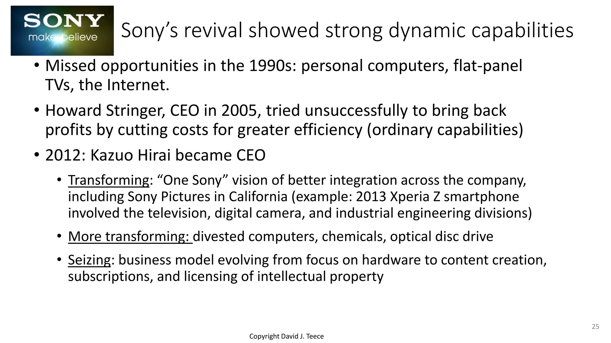 Copyright David J. Teece
Sony’s revival showed strong dynamic capabilities
• Missed opportunities in the 1990s: personal computers, flat-panel
TVs, the Internet.
• Howard Stringer, CEO in 2005, tried unsuccessfully to bring back
profits by cutting costs for greater efficiency (ordinary capabilities)
• 2012: Kazuo Hirai became CEO
• Transforming: “One Sony” vision of better integration across the company,
including Sony Pictures in California (example: 2013 Xperia Z smartphone
involved the television, digital camera, and industrial engineering divisions)
• More transforming: divested computers, chemicals, optical disc drive
• Seizing: business model evolving from focus on hardware to content creation,
subscriptions, and licensing of intellectual property
25
 