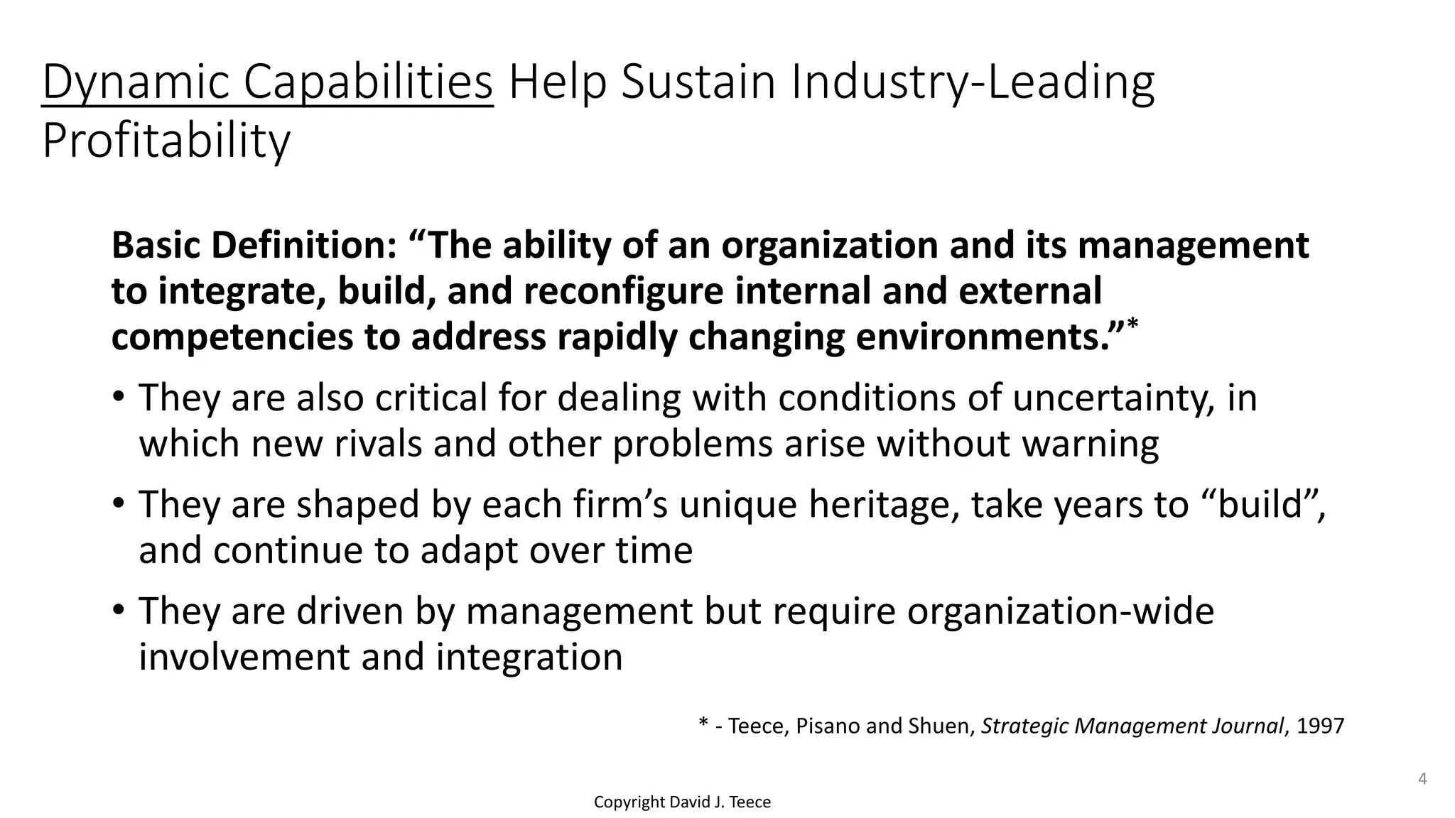 Copyright David J. Teece
Dynamic Capabilities Help Sustain Industry-Leading
Profitability
Basic Definition: “The ability of an organization and its management
to integrate, build, and reconfigure internal and external
competencies to address rapidly changing environments.”*
• They are also critical for dealing with conditions of uncertainty, in
which new rivals and other problems arise without warning
• They are shaped by each firm’s unique heritage, take years to “build”,
and continue to adapt over time
• They are driven by management but require organization-wide
involvement and integration
* - Teece, Pisano and Shuen, Strategic Management Journal, 1997
4
 