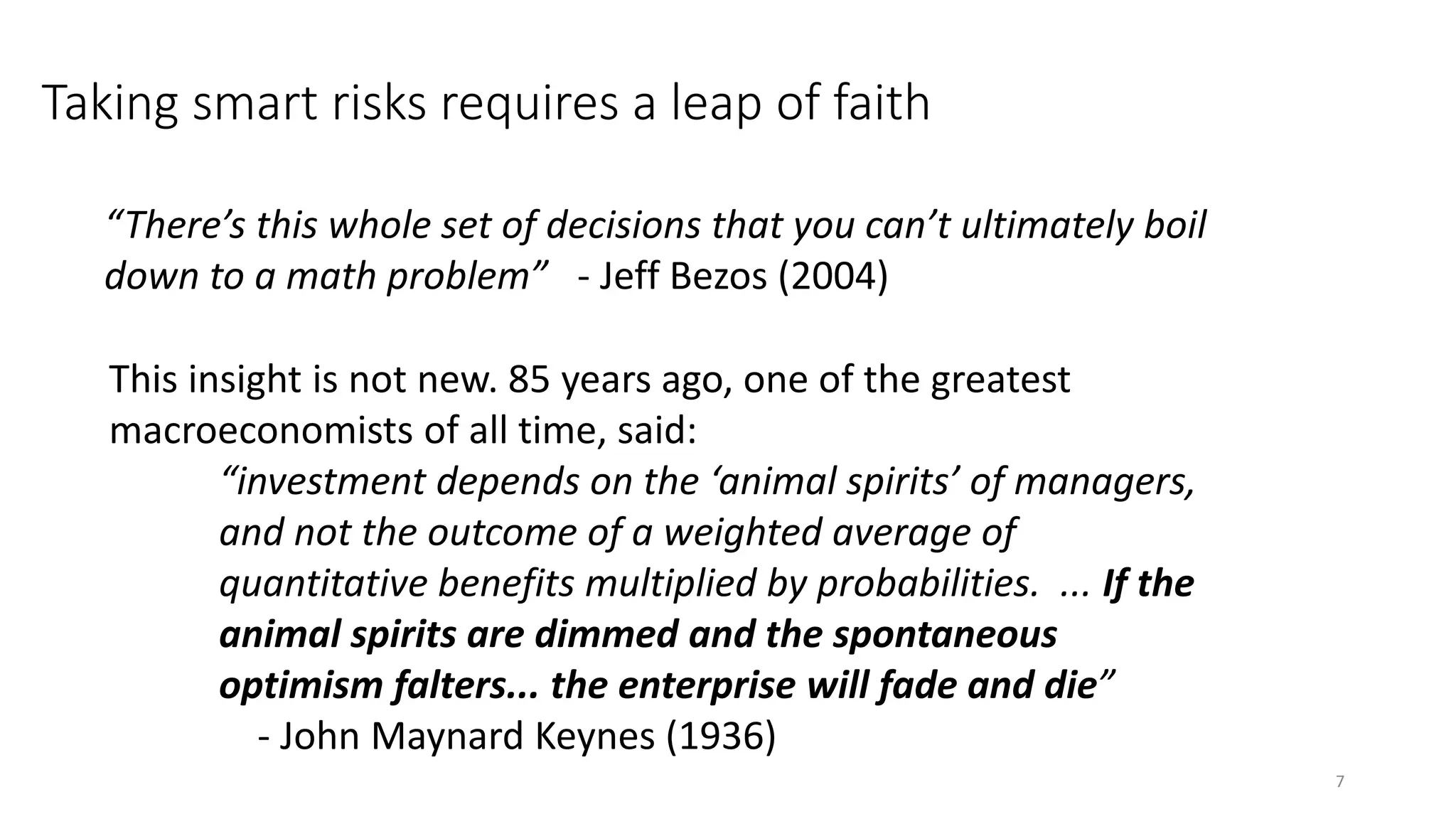“There’s this whole set of decisions that you can’t ultimately boil
down to a math problem” - Jeff Bezos (2004)
Taking smart risks requires a leap of faith
This insight is not new. 85 years ago, one of the greatest
macroeconomists of all time, said:
“investment depends on the ‘animal spirits’ of managers,
and not the outcome of a weighted average of
quantitative benefits multiplied by probabilities. ... If the
animal spirits are dimmed and the spontaneous
optimism falters... the enterprise will fade and die”
- John Maynard Keynes (1936)
7
 