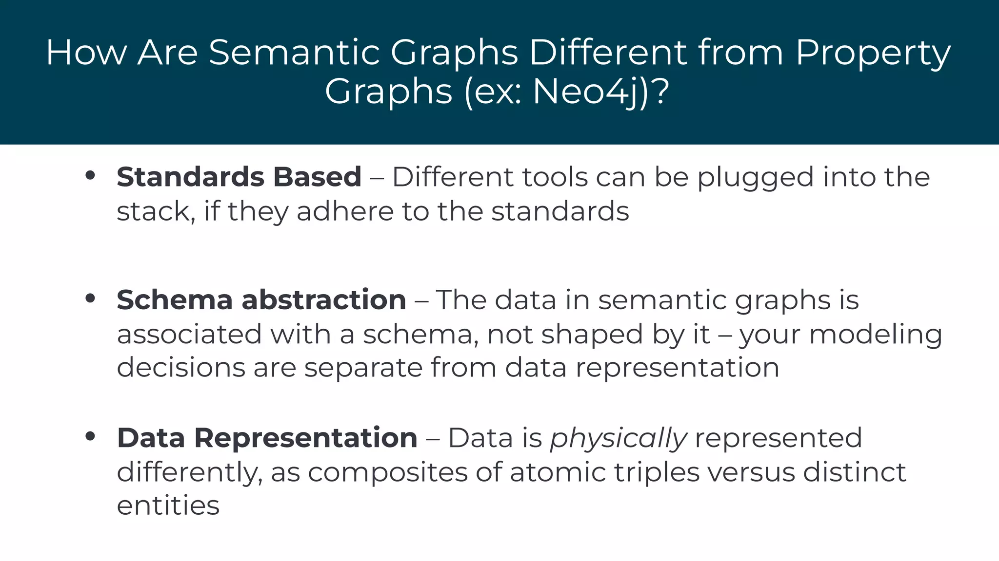 How Are Semantic Graphs Different from Property
Graphs (ex: Neo4j)?
• Standards Based – Different tools can be plugged into the
stack, if they adhere to the standards
• Schema abstraction – The data in semantic graphs is
associated with a schema, not shaped by it – your modeling
decisions are separate from data representation
• Data Representation – Data is physically represented
differently, as composites of atomic triples versus distinct
entities
 