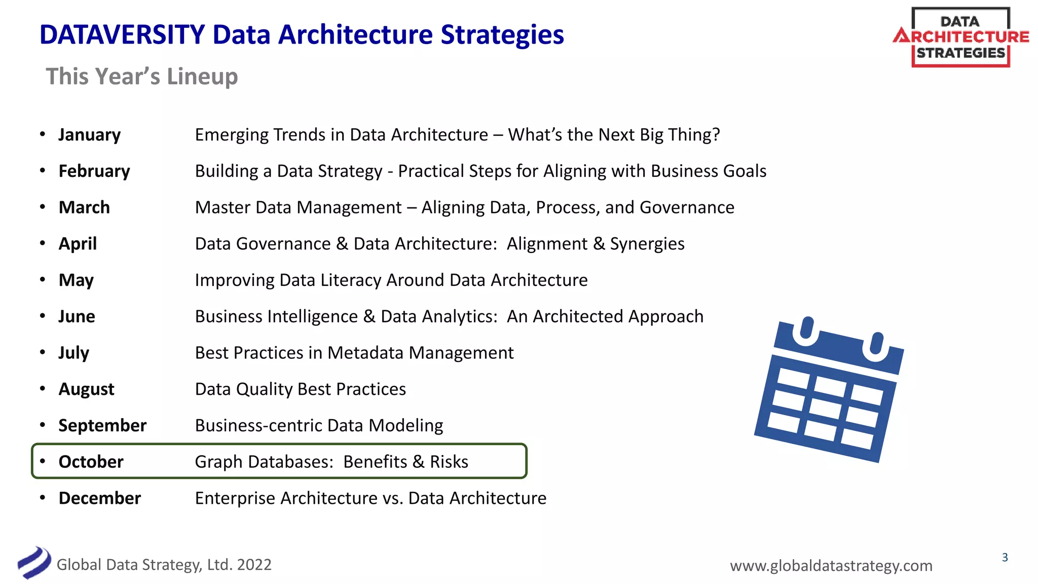 Global Data Strategy, Ltd. 2022 www.globaldatastrategy.com
DATAVERSITY Data Architecture Strategies
• January Emerging Trends in Data Architecture – What’s the Next Big Thing?
• February Building a Data Strategy - Practical Steps for Aligning with Business Goals
• March Master Data Management – Aligning Data, Process, and Governance
• April Data Governance & Data Architecture: Alignment & Synergies
• May Improving Data Literacy Around Data Architecture
• June Business Intelligence & Data Analytics: An Architected Approach
• July Best Practices in Metadata Management
• August Data Quality Best Practices
• September Business-centric Data Modeling
• October Graph Databases: Benefits & Risks
• December Enterprise Architecture vs. Data Architecture
3
This Year’s Lineup
 