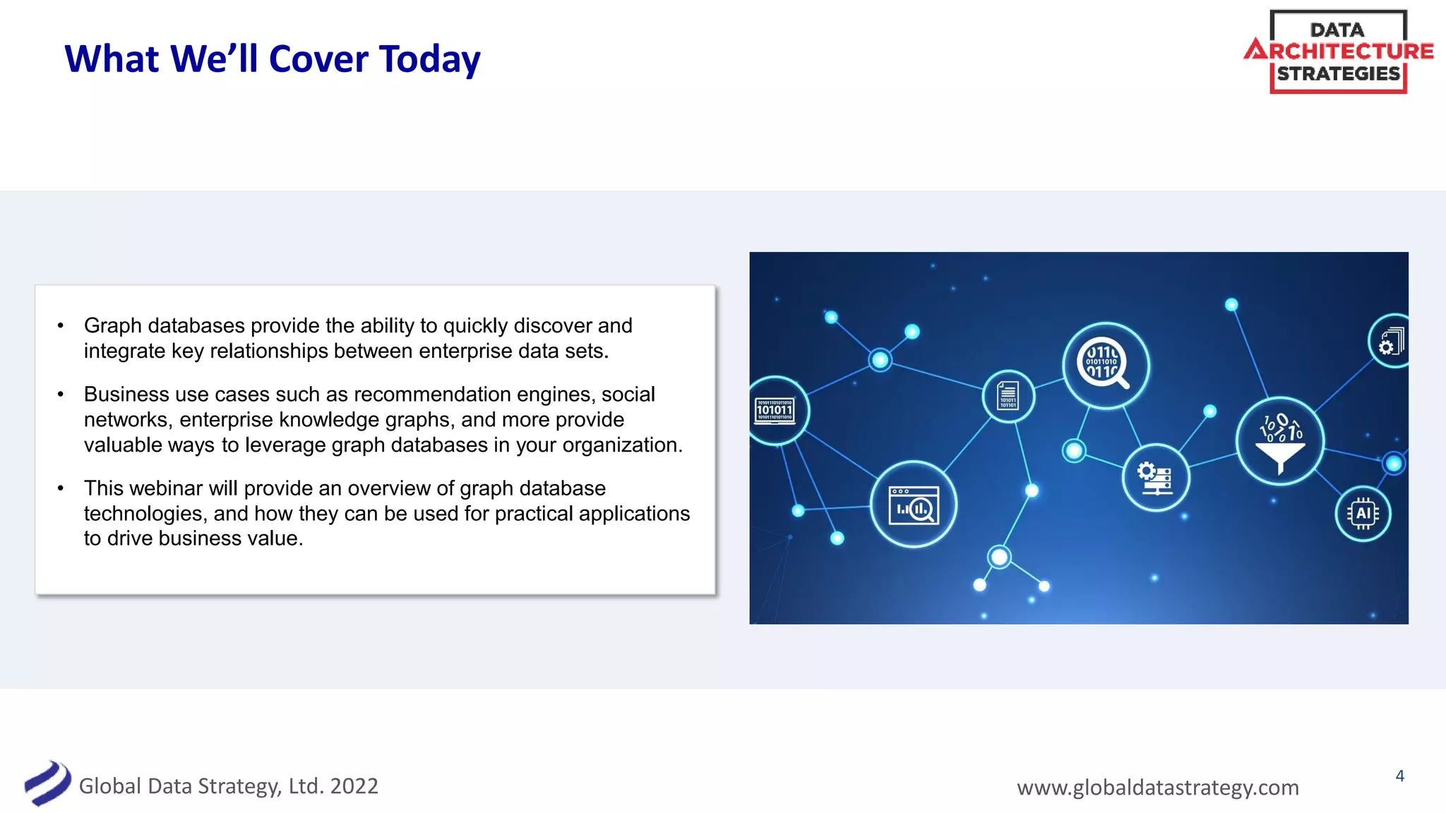 Global Data Strategy, Ltd. 2022 www.globaldatastrategy.com
What We’ll Cover Today
• Graph databases provide the ability to quickly discover and
integrate key relationships between enterprise data sets.
• Business use cases such as recommendation engines, social
networks, enterprise knowledge graphs, and more provide
valuable ways to leverage graph databases in your organization.
• This webinar will provide an overview of graph database
technologies, and how they can be used for practical applications
to drive business value.
4
 