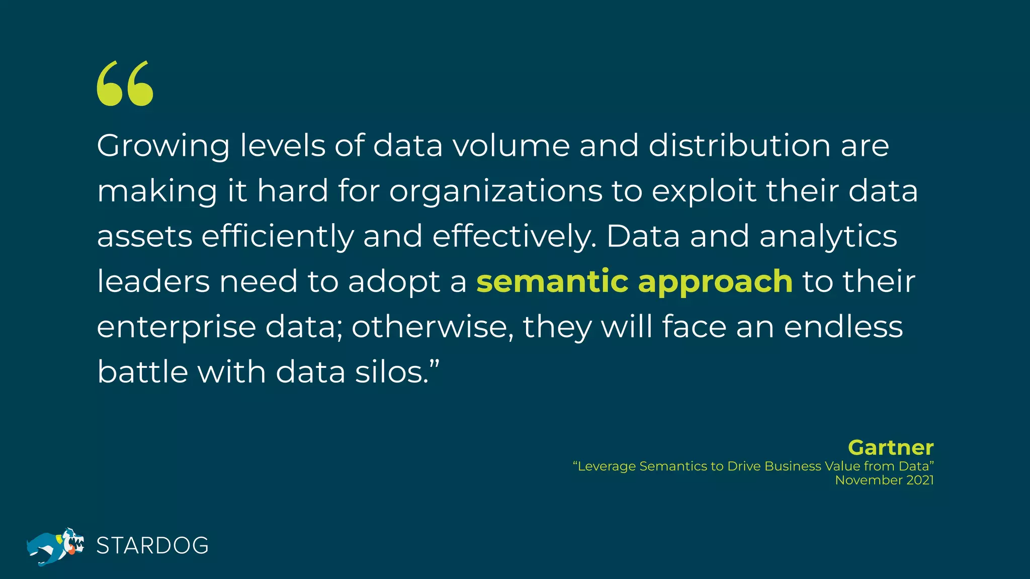 Growing levels of data volume and distribution are
making it hard for organizations to exploit their data
assets efﬁciently and effectively. Data and analytics
leaders need to adopt a semantic approach to their
enterprise data; otherwise, they will face an endless
battle with data silos.”
Gartner
“Leverage Semantics to Drive Business Value from Data”
November 2021
 