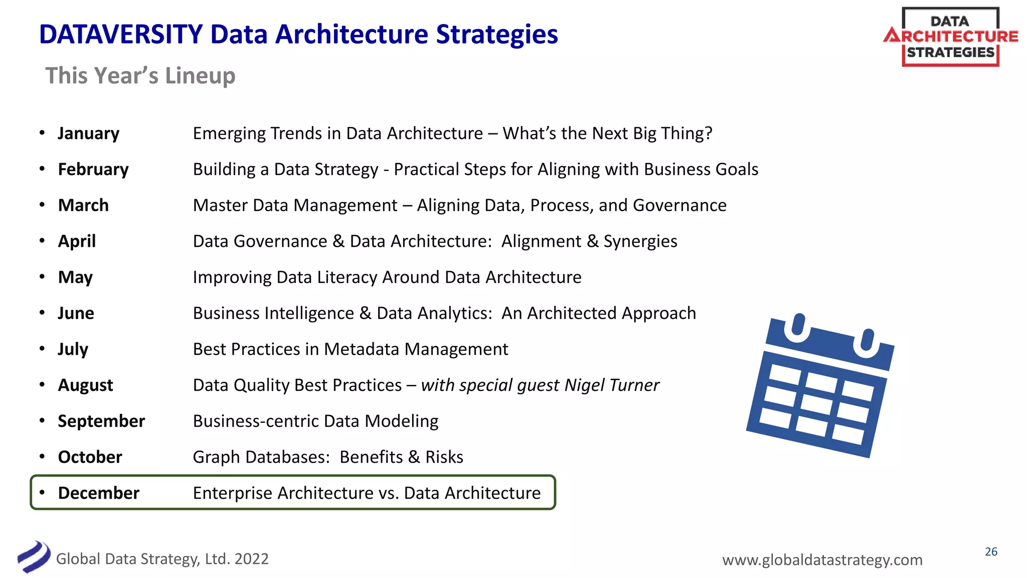 Global Data Strategy, Ltd. 2022 www.globaldatastrategy.com
DATAVERSITY Data Architecture Strategies
• January Emerging Trends in Data Architecture – What’s the Next Big Thing?
• February Building a Data Strategy - Practical Steps for Aligning with Business Goals
• March Master Data Management – Aligning Data, Process, and Governance
• April Data Governance & Data Architecture: Alignment & Synergies
• May Improving Data Literacy Around Data Architecture
• June Business Intelligence & Data Analytics: An Architected Approach
• July Best Practices in Metadata Management
• August Data Quality Best Practices – with special guest Nigel Turner
• September Business-centric Data Modeling
• October Graph Databases: Benefits & Risks
• December Enterprise Architecture vs. Data Architecture
26
This Year’s Lineup
 