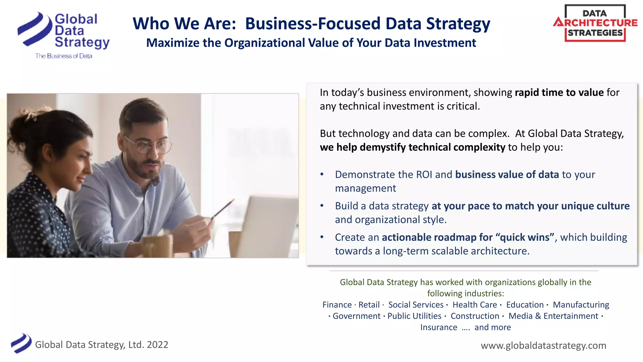 Global Data Strategy, Ltd. 2022
Who We Are: Business-Focused Data Strategy
Maximize the Organizational Value of Your Data Investment
In today’s business environment, showing rapid time to value for
any technical investment is critical.
But technology and data can be complex. At Global Data Strategy,
we help demystify technical complexity to help you:
• Demonstrate the ROI and business value of data to your
management
• Build a data strategy at your pace to match your unique culture
and organizational style.
• Create an actionable roadmap for “quick wins”, which building
towards a long-term scalable architecture.
www.globaldatastrategy.com
Global Data Strategy has worked with organizations globally in the
following industries:
Finance · Retail · Social Services · Health Care · Education · Manufacturing
· Government · Public Utilities · Construction · Media & Entertainment ·
Insurance …. and more
 