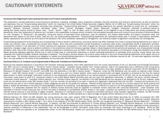 2
CAUTIONARY STATEMENTS
TSX: SVM | NYSE AMERICAN SVM
Cautionary Note Regarding Forward-Looking Information and Forward-Looking Statements
This presentation includes statements concerning future operations, prospects, strategies, plans, projections, forecasts, financial conditions and economic performance, as well as intentions
and objectives, that are “forward-looking statements” within the meaning of the United States Private Securities Litigation Reform Act of 1995 and “forward-looking information” within the
meaning of applicable Canadian provincial securities laws (collectively, “forward-looking statement”). Forward-looking statements are typically identified by words such as: “anticipates,”
“expects,” “believes,” “forecasts”, “projects”, “estimates,” “seeks,” “plans,” “intends”, “strategies”, “targets”, “goals”, “objectives”, “budgets”, “schedules”, “potential” or variations thereof or
stating that certain actions, events or results “may”, “could”, “would”, “might” or “will” be taken, occur or be achieved, or the negative of any of these terms and similar expressions. All
statements, other than statements of historical fact, included in this presentation including, without limitation, the anticipated business plans and timing of future activities of Silvercorp Metals
Inc. (the “Company” or “Silvercorp”), the possibility, timing and amount of estimated future production, costs of production, and reserve determination and reserve conversion rates, and
statements with respect to the price of silver, lead and zinc, are forward-looking statement. Forward-looking statements are necessarily based upon a number of assumptions, estimates,
beliefs, expectations and opinions as of the date of the disclosure that, while considered reasonable by management, are inherently subject to significant uncertainties and contingencies.
Forward-looking statements by the Company are not guarantees of future results or performance, and actual results may differ materially from those in forward-looking statements as a result of
known and unknown risks, uncertainties and various other factors. Such risks and uncertainties include fluctuations in precious metal prices, unpredictable results of exploration activities,
uncertainties inherent in the estimation of mineral reserves and resources, fluctuations in the costs of goods and services, problems associated with exploration, development and mining
operations, changes in legal, social or political conditions in the jurisdictions where the Company operates, delays in obtaining governmental permits and approvals, lack of appropriate funding,
accidents, other risks of the mining industry, risks relating to epidemics or pandemics such as COVID–19 and other risk factors as discussed in the Company’s filings with Canadian and United
States securities regulatory agencies. Should one or more of these risks or uncertainties materialize, or should underlying assumptions or estimates prove incorrect, actual results may vary
materially from those anticipated, believed, estimated or expected. The Company cautions readers not to place undue reliance on any such forward-looking statements, which speak only as of
the date made. The Company disclaims any obligation to update any forward-looking statements in this presentation, except as otherwise required by law. No securities regulatory authority
has in any way passed on the merits of this presentation nor any securities referred herein.
Cautionary Note to U.S. Investors concerning estimates of Measured, Indicated and Inferred Resources
Silvercorp has prepared disclosure in accordance with Canadian reporting standards, which differ significantly from the current requirements of the U.S. Securities and Exchange Commission
(the “SEC”) set out in Industry Guide 7. The terms “proven mineral reserve”, “probable mineral reserve” and “mineral reserves” used in this presentation are in reference to the mining terms
defined in the Canadian Institute of Mining, Metallurgy and Petroleum Standards (the “CIM Standards”), which definitions have been adopted by National Instrument 43-101 Standards of
Disclosure for Mineral Projects (“NI 43-101”) and differ from the definitions in the SEC’s Industry Guide 7. “Reserves” under the CIM Standards may not qualify as reserves under Industry
Guide 7. Under SEC Industry Guide 7, a mineral reserve is defined as a part of a mineral deposit, which could be economically and legally extracted or produced at the time the reserve
determination is made. Accordingly, information contained in this presentation providing descriptions of our mineral deposits in accordance with NI 43-101 may not be comparable to similar
information made public by other U.S. companies subject to the United States federal securities laws and the rules and regulations thereunder. In addition, the terms “mineral resource”,
“measured mineral resource”, “indicated mineral resource” and “inferred mineral resource” are defined in the CIM Standards and are required to be disclosed by NI 43-101; however, these
terms are not defined terms under SEC Industry Guide 7 and are normally not permitted to be used in reports and registration statements filed with the SEC. Investors are cautioned not to
assume that any part or all of mineral deposits in these categories will ever be converted into reserves. “Inferred mineral resources” are that part of a mineral resource for which quantity and
grade or quality are estimated on the basis of limited geological evidence and sampling. Such geological evidence is sufficient to imply but not verify geological and grade or quality continuity.
However, it is reasonably expected that the majority of inferred mineral resources could be upgraded to indicated mineral resources with continued exploration. Under Canadian rules,
estimates of inferred mineral resources may not form the basis of feasibility or pre-feasibility studies, except in rare cases. Investors are cautioned not to assume that all or any part of an
inferred mineral resource is economically or legally mineable. Disclosure of “contained ounces” in a resource is permitted disclosure under Canadian regulations; however, the SEC normally
only permits issuers to report mineralization that does not constitute “reserves” by SEC standards as in place tonnage and grade without reference to unit measures.
Effective February 25, 2019, the SEC adopted new mining disclosure rules under subpart 1300 of Regulation S-K of the United States Securities Act of 1933, as amended (the “SEC
Modernization Rules”), with compliance required for the first fiscal year beginning on or after January 1, 2021. The SEC Modernization Rules replace the historical property disclosure
requirements included in SEC Industry Guide 7. As a result of the adoption of the SEC Modernization Rules, the SEC now recognizes estimates of “Measured Mineral Resources”, “Indicated
Mineral Resources” and “Inferred Mineral Resources”. In addition, the SEC has amended its definitions of “Proven Mineral Reserves” and “Probable Mineral Reserves” to be substantially
similar to corresponding definitions under the CIM Standards. During the period leading up to the compliance date of the SEC Modernization Rules, information regarding minimal resources or
reserves contained or referenced in this presentation may not be comparable to similar information made public by companies that report according to U.S. standards. While the SEC
Modernization Rules are expected to be “substantially similar” to the CIM Standards, readers are cautioned that there are differences between the SEC Modernization Rules and the CIM
Standards.
 