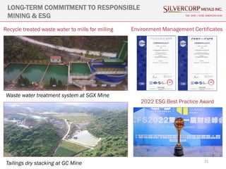 21
LONG-TERM COMMITMENT TO RESPONSIBLE
MINING & ESG TSX: SVM | NYSE AMERICAN SVM
Waste water treatment system at SGX Mine
Tailings dry stacking at GC Mine
Recycle treated waste water to mills for milling Environment Management Certificates
2022 ESG Best Practice Award
 