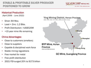 4
STABLE & PROFITABLE SILVER PRODUCER
POSITIONED TO GROW
Historical Production
(April 2006 – June 2022)
• Silver: 84 Moz.
• Lead + Zinc: 1.2 Blbs.
• Profit Distribution: >US$520M
• +15 year mine life remaining
China Advantages:
• Close to customers (smelters)
• Close to suppliers
• Capable & disciplined work force
• Stable mining regulations
• Free market for metal
• Free profit distribution
• 2021 FDI surged 20% to $173 billion
TSX: SVM | NYSE AMERICAN SVM
Ying Mining District, Henan Province
(SGX, HPG, HZG, TLP, LME, LMW and DCG mines)
GC Mine, Guangdong Province
BYP Mine, Hunan
Province
(Care and Maintenance)
 