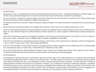 40
ENDNOTES
TSX: SVM | NYSE AMERICAN SVM
• Qualified Persons
• Guoliang Ma, P. Geo., is a Qualified Person within the meaning of National Instrument 43-101 – Standards Of Disclosure for Mineral Projects (“NI
43-101”) who supervised the preparation of the scientific and technical information of Silvercorp included in this presentation.
• For more information on Silvercorp’s projects, readers should refer to Silvercorp’s Annual Information Form dated June 23, 2020, and Silvercorp’s
technical reports, each of which is available on SEDAR at www.sedar.com.
• The scientific and technical information related to Silvercorp’s projects included in this investor presentation are derived from the technical reports
entitled:
• Mineral Resources and Reserves Update on the Ying Ag-Au-Pb-Zn Property in Henan Province, China effective December 31, 2021.
• NI 43-101 Technical Report Update on the Gaocheng Ag-Zn-Pb Project in Guangdong Province, People’s Republic of China” with an effective date of
March 31, 2021 (Mineral Resources and Mineral Reserves effective December 31, 2020), prepared by AMC Mining Consultants (Canada) Ltd.
(“AMC”)
• NI 43-101 Technical Report Update on the Ying Ag-Pb-Zn Property in Henan Province, China effective date 31 July, 2020 by H.A. Smith, P.Eng., A.A.
Ross. P.Geo., P.Geol., S. Robinson, P.Geo., R. Webster, MAIG, R. Chesher, FAusIMM(CP), A. Riles, MAIG
• NI 43-101 Technical Report for Ying Gold-Silver-Lead-Zinc Property, Henan Province, China, effective date 31 December, 2016 by P R Stephenson,
P. Geo., H A Smith, P.Eng., A Ross, P. Geo, H Muller, Beng, MAusIMM, CP.
• NI 43-101 Technical Report on the GC Ag-Zn-Pb Project in Guangdong Province, People’s Republic of China, effective date 30 June 2019 prepared
by D. Nussipakynova, P.Geo., H. Smith, P.Eng., A. Riles, MAIG (QP), P. Stephenson, P.Geo., MAIG.
• NI 43-101 Technical Report for BYP Gold-Lead-Zinc Property, Hunan Province, China, effective date 30 April, 2019, prepared by Tony Cameron,
Principle Mining Engineer, Robert William Dennis, Executive Consultant, and Song Huang, Consulting Geologist.
• Non-IFRS Measures
• This presentation includes certain terms or performance measures commonly used in the mining industry that are not defined under International
Financial Reporting Standards (“IFRS”), including “all-in sustaining costs”. Non-IFRS measures do not have any standardized meaning prescribed
under IFRS, and therefore they may not be comparable to similar measures employed by other companies. The data presented is intended to
provide additional information and should not be considered in isolation or as a substitute for measures of performance prepared in accordance
with IFRS and should be read in conjunction with the Company’s consolidated financial statements. Readers should refer to the Company’s most
recently filed Management Discussion & Analysis, available under the Company’s corporate profile at www.sedar.com and at www.sec.gov for a
more detailed discussion of how the Company calculates such measures and a reconciliation of certain measures to IFRS terms.
 