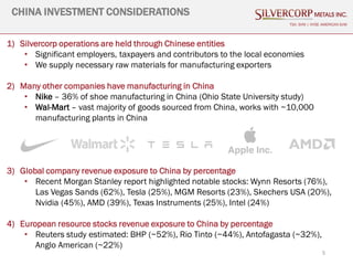 1) Silvercorp operations are held through Chinese entities
• Significant employers, taxpayers and contributors to the local economies
• We supply necessary raw materials for manufacturing exporters
2) Many other companies have manufacturing in China
• Nike – 36% of shoe manufacturing in China (Ohio State University study)
• Wal-Mart – vast majority of goods sourced from China, works with ~10,000
manufacturing plants in China
3) Global company revenue exposure to China by percentage
• Recent Morgan Stanley report highlighted notable stocks: Wynn Resorts (76%),
Las Vegas Sands (62%), Tesla (25%), MGM Resorts (23%), Skechers USA (20%),
Nvidia (45%), AMD (39%), Texas Instruments (25%), Intel (24%)
4) European resource stocks revenue exposure to China by percentage
• Reuters study estimated: BHP (~52%), Rio Tinto (~44%), Antofagasta (~32%),
Anglo American (~22%)
5
CHINA INVESTMENT CONSIDERATIONS
TSX: SVM | NYSE AMERICAN SVM
 