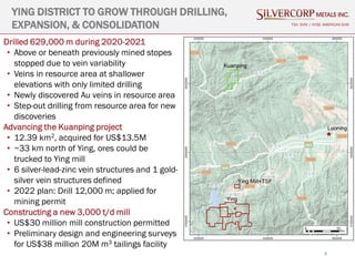 9
TSX: SVM | NYSE AMERICAN SVM
Drilled 629,000 m during 2020-2021
• Above or beneath previously mined stopes
stopped due to vein variability
• Veins in resource area at shallower
elevations with only limited drilling
• Newly discovered Au veins in resource area
• Step-out drilling from resource area for new
discoveries
Advancing the Kuanping project
• 12.39 km2, acquired for US$13.5M
• ~33 km north of Ying, ores could be
trucked to Ying mill
• 6 silver-lead-zinc vein structures and 1 gold-
silver vein structures defined
• 2022 plan: Drill 12,000 m; applied for
mining permit
Constructing a new 3,000 t/d mill
• US$30 million mill construction permitted
• Preliminary design and engineering surveys
for US$38 million 20M m3 tailings facility
YING DISTRICT TO GROW THROUGH DRILLING,
EXPANSION, & CONSOLIDATION
 