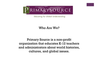 Who Are We? Primary Source is a non-profit organization that educates K-12 teachers and administrators about world histories, cultures, and global issues. 