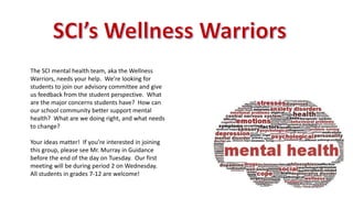The SCI mental health team, aka the Wellness
Warriors, needs your help. We’re looking for
students to join our advisory committee and give
us feedback from the student perspective. What
are the major concerns students have? How can
our school community better support mental
health? What are we doing right, and what needs
to change?
Your ideas matter! If you’re interested in joining
this group, please see Mr. Murray in Guidance
before the end of the day on Tuesday. Our first
meeting will be during period 2 on Wednesday.
All students in grades 7-12 are welcome!
 