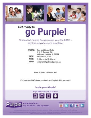 WHERE:     Fox and Hound Grille
                   910 W Dundee Rd.
                   Arlington Heights, IL 60004
         DATE:     October 21, 2011
         TIME:     7:00 p.m. to 10:00 p.m.
         RSVP:     victoria.kirkpatrick@purple.us




               Enter Purple’s raffle and win!



Find out why ONE phone number from Purple is ALL you need!
 