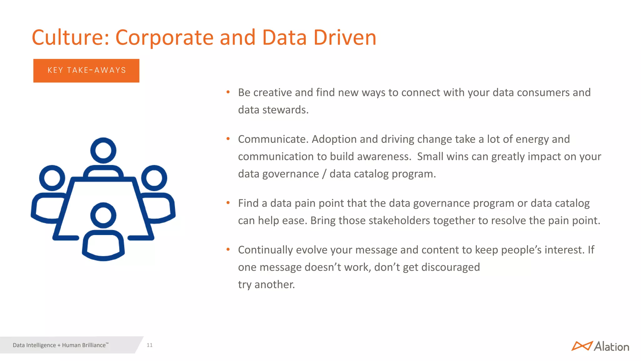 11 | © 2022 Alation, Inc. – All Rights Reserved.
Data Intelligence + Human Brilliance™
KEY TAKE-AWAYS
• Be creative and find new ways to connect with your data consumers and
data stewards.
• Communicate. Adoption and driving change take a lot of energy and
communication to build awareness. Small wins can greatly impact on your
data governance / data catalog program.
• Find a data pain point that the data governance program or data catalog
can help ease. Bring those stakeholders together to resolve the pain point.
• Continually evolve your message and content to keep people’s interest. If
one message doesn’t work, don’t get discouraged
try another.
Culture: Corporate and Data Driven
 