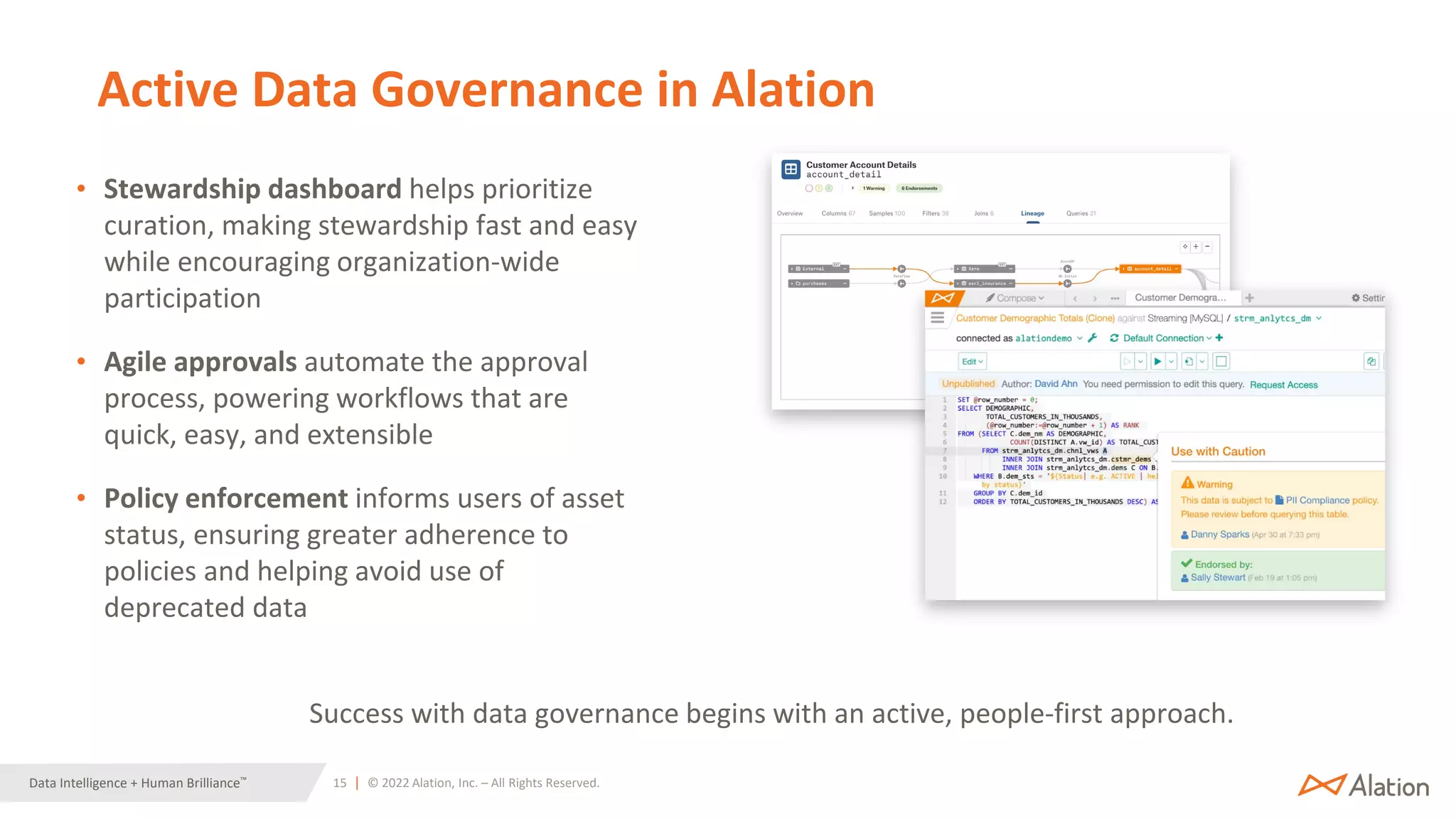 15 | © 2022 Alation, Inc. – All Rights Reserved.
Data Intelligence + Human Brilliance™
Active Data Governance in Alation
• Stewardship dashboard helps prioritize
curation, making stewardship fast and easy
while encouraging organization-wide
participation
• Agile approvals automate the approval
process, powering workflows that are
quick, easy, and extensible
• Policy enforcement informs users of asset
status, ensuring greater adherence to
policies and helping avoid use of
deprecated data
Success with data governance begins with an active, people-first approach.
 