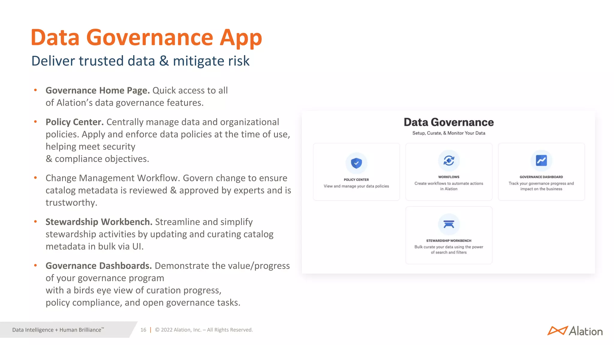 16 | © 2022 Alation, Inc. – All Rights Reserved.
Data Intelligence + Human Brilliance™
Data Governance App
• Governance Home Page. Quick access to all
of Alation’s data governance features.
• Policy Center. Centrally manage data and organizational
policies. Apply and enforce data policies at the time of use,
helping meet security
& compliance objectives.
• Change Management Workflow. Govern change to ensure
catalog metadata is reviewed & approved by experts and is
trustworthy.
• Stewardship Workbench. Streamline and simplify
stewardship activities by updating and curating catalog
metadata in bulk via UI.
• Governance Dashboards. Demonstrate the value/progress
of your governance program
with a birds eye view of curation progress,
policy compliance, and open governance tasks.
Deliver trusted data & mitigate risk
 