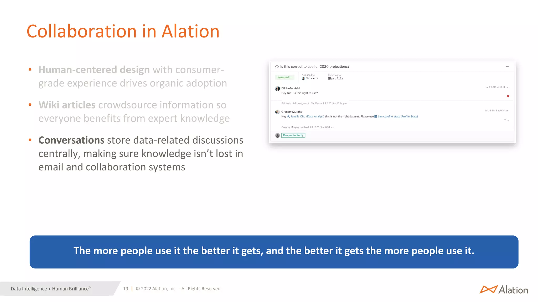 19 | © 2022 Alation, Inc. – All Rights Reserved.
Data Intelligence + Human Brilliance™
Collaboration in Alation
• Human-centered design with consumer-
grade experience drives organic adoption
• Wiki articles crowdsource information so
everyone benefits from expert knowledge
• Conversations store data-related discussions
centrally, making sure knowledge isn’t lost in
email and collaboration systems
The more people use it the better it gets, and the better it gets the more people use it.
 