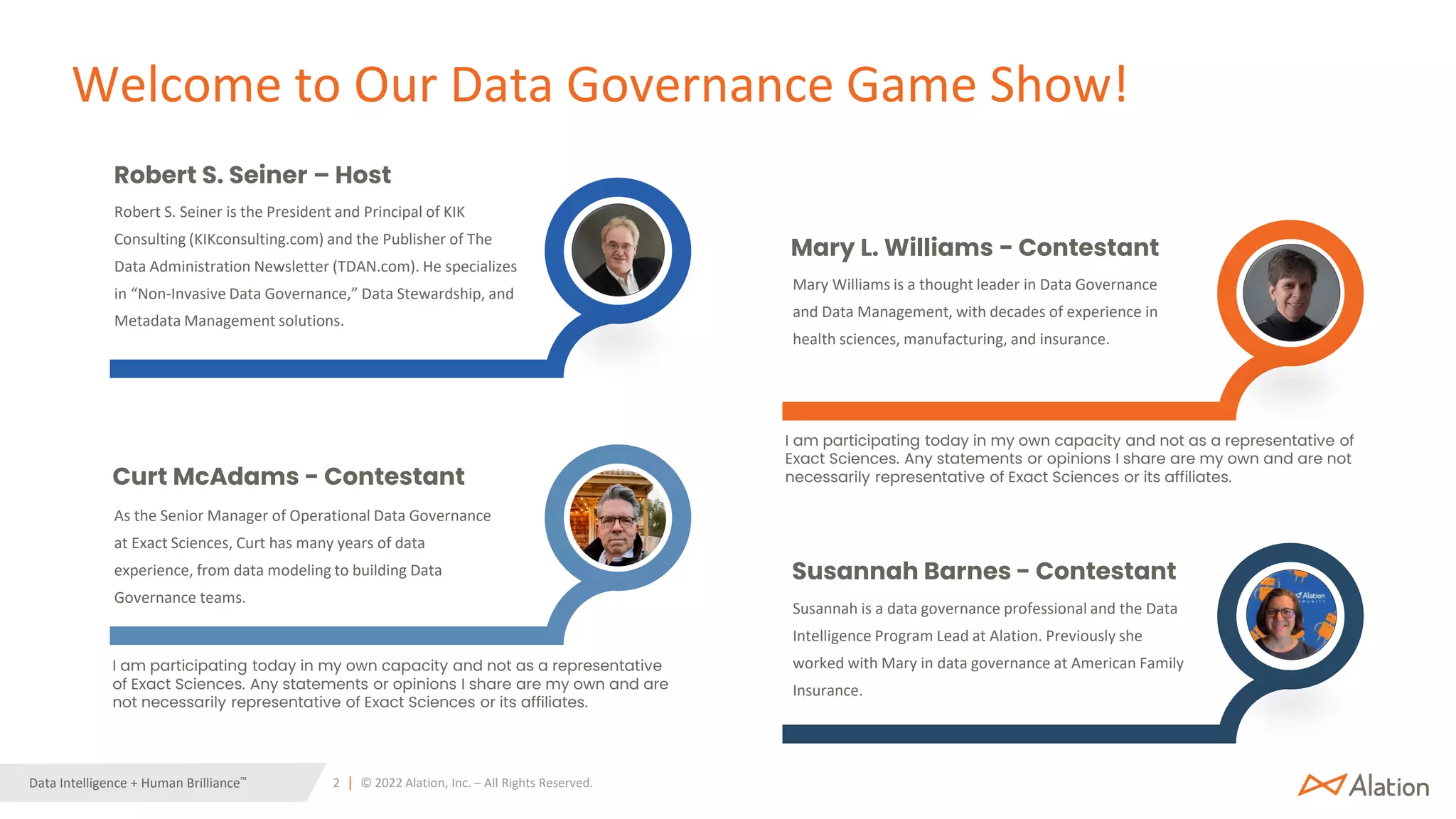 2 | © 2022 Alation, Inc. – All Rights Reserved.
Data Intelligence + Human Brilliance™
Mary Williams is a thought leader in Data Governance
and Data Management, with decades of experience in
health sciences, manufacturing, and insurance.
Mary L. Williams - Contestant
Susannah is a data governance professional and the Data
Intelligence Program Lead at Alation. Previously she
worked with Mary in data governance at American Family
Insurance.
Susannah Barnes - Contestant
Robert S. Seiner is the President and Principal of KIK
Consulting (KIKconsulting.com) and the Publisher of The
Data Administration Newsletter (TDAN.com). He specializes
in “Non-Invasive Data Governance,” Data Stewardship, and
Metadata Management solutions.
Robert S. Seiner – Host
As the Senior Manager of Operational Data Governance
at Exact Sciences, Curt has many years of data
experience, from data modeling to building Data
Governance teams.
Curt McAdams - Contestant
I am participating today in my own capacity and not as a representative of
Exact Sciences. Any statements or opinions I share are my own and are not
necessarily representative of Exact Sciences or its affiliates.
I am participating today in my own capacity and not as a representative
of Exact Sciences. Any statements or opinions I share are my own and are
not necessarily representative of Exact Sciences or its affiliates.
Welcome to Our Data Governance Game Show!
 