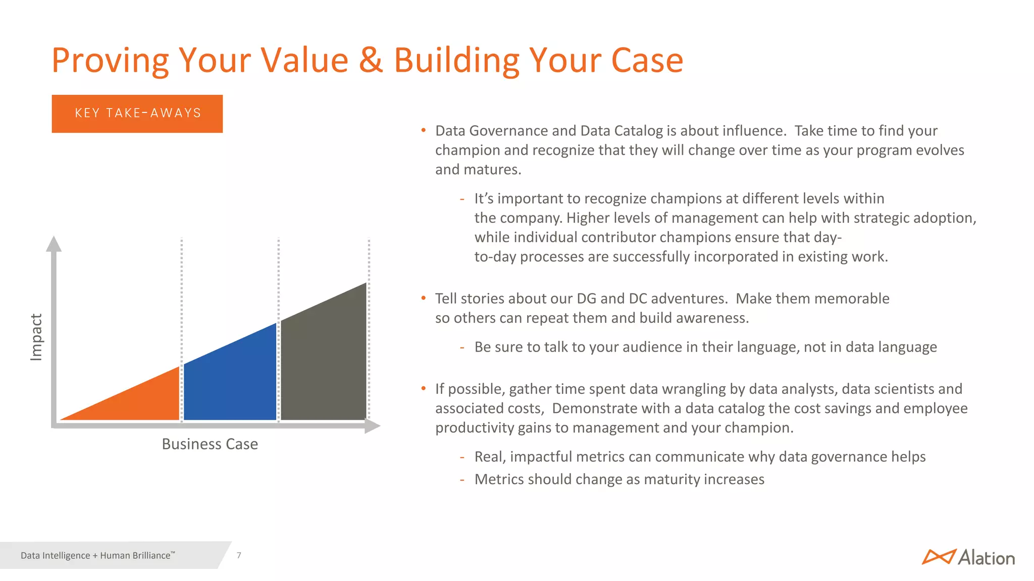 7 | © 2022 Alation, Inc. – All Rights Reserved.
Data Intelligence + Human Brilliance™
Business Case
Impact
• Data Governance and Data Catalog is about influence. Take time to find your
champion and recognize that they will change over time as your program evolves
and matures.
- It’s important to recognize champions at different levels within
the company. Higher levels of management can help with strategic adoption,
while individual contributor champions ensure that day-
to-day processes are successfully incorporated in existing work.
• Tell stories about our DG and DC adventures. Make them memorable
so others can repeat them and build awareness.
- Be sure to talk to your audience in their language, not in data language
• If possible, gather time spent data wrangling by data analysts, data scientists and
associated costs, Demonstrate with a data catalog the cost savings and employee
productivity gains to management and your champion.
- Real, impactful metrics can communicate why data governance helps
- Metrics should change as maturity increases
Proving Your Value & Building Your Case
KEY TAKE-AWAYS
 