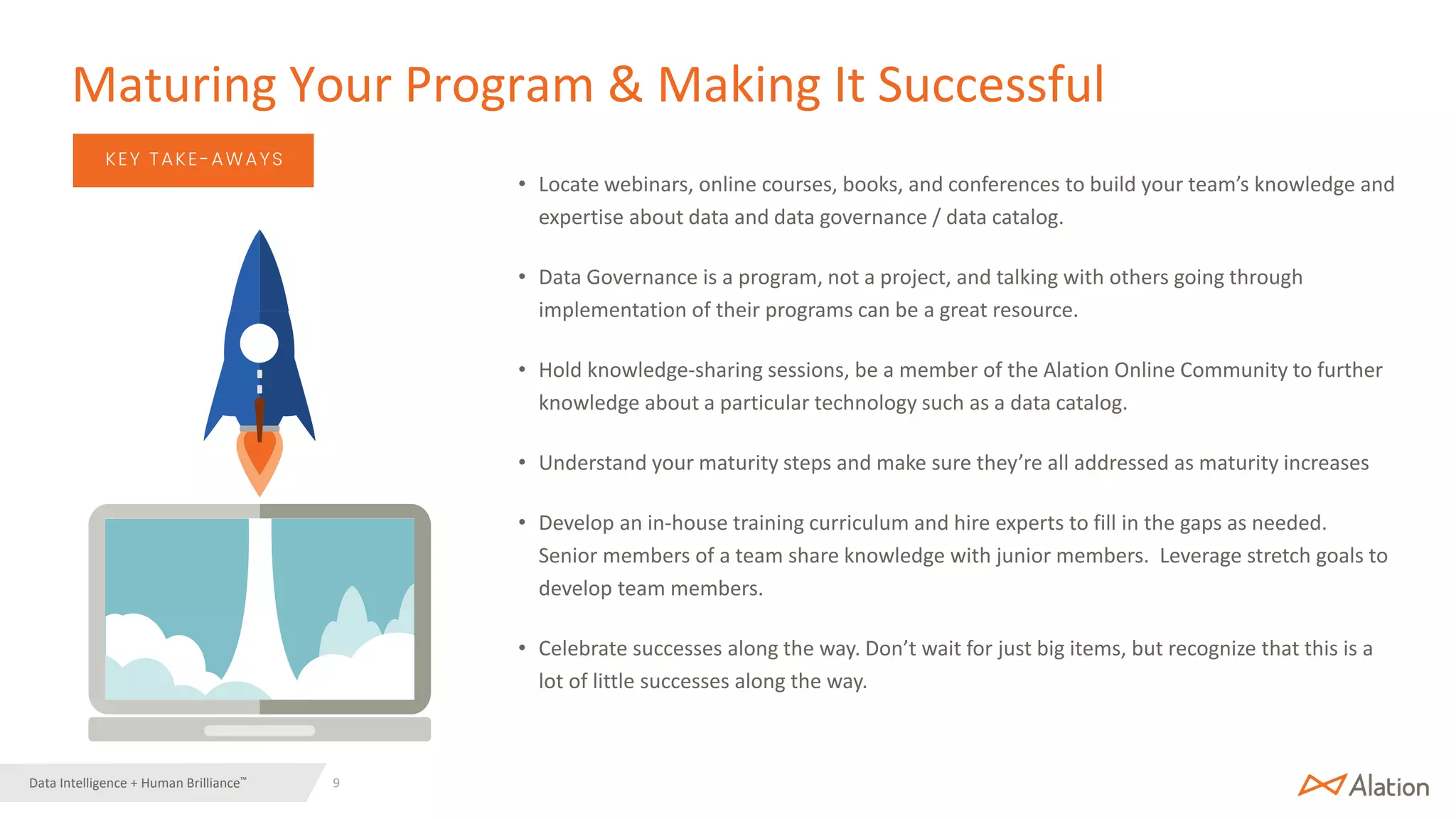 9 | © 2022 Alation, Inc. – All Rights Reserved.
Data Intelligence + Human Brilliance™
• Locate webinars, online courses, books, and conferences to build your team’s knowledge and
expertise about data and data governance / data catalog.
• Data Governance is a program, not a project, and talking with others going through
implementation of their programs can be a great resource.
• Hold knowledge-sharing sessions, be a member of the Alation Online Community to further
knowledge about a particular technology such as a data catalog.
• Understand your maturity steps and make sure they’re all addressed as maturity increases
• Develop an in-house training curriculum and hire experts to fill in the gaps as needed.
Senior members of a team share knowledge with junior members. Leverage stretch goals to
develop team members.
• Celebrate successes along the way. Don’t wait for just big items, but recognize that this is a
lot of little successes along the way.
Maturing Your Program & Making It Successful
KEY TAKE-AWAYS
 