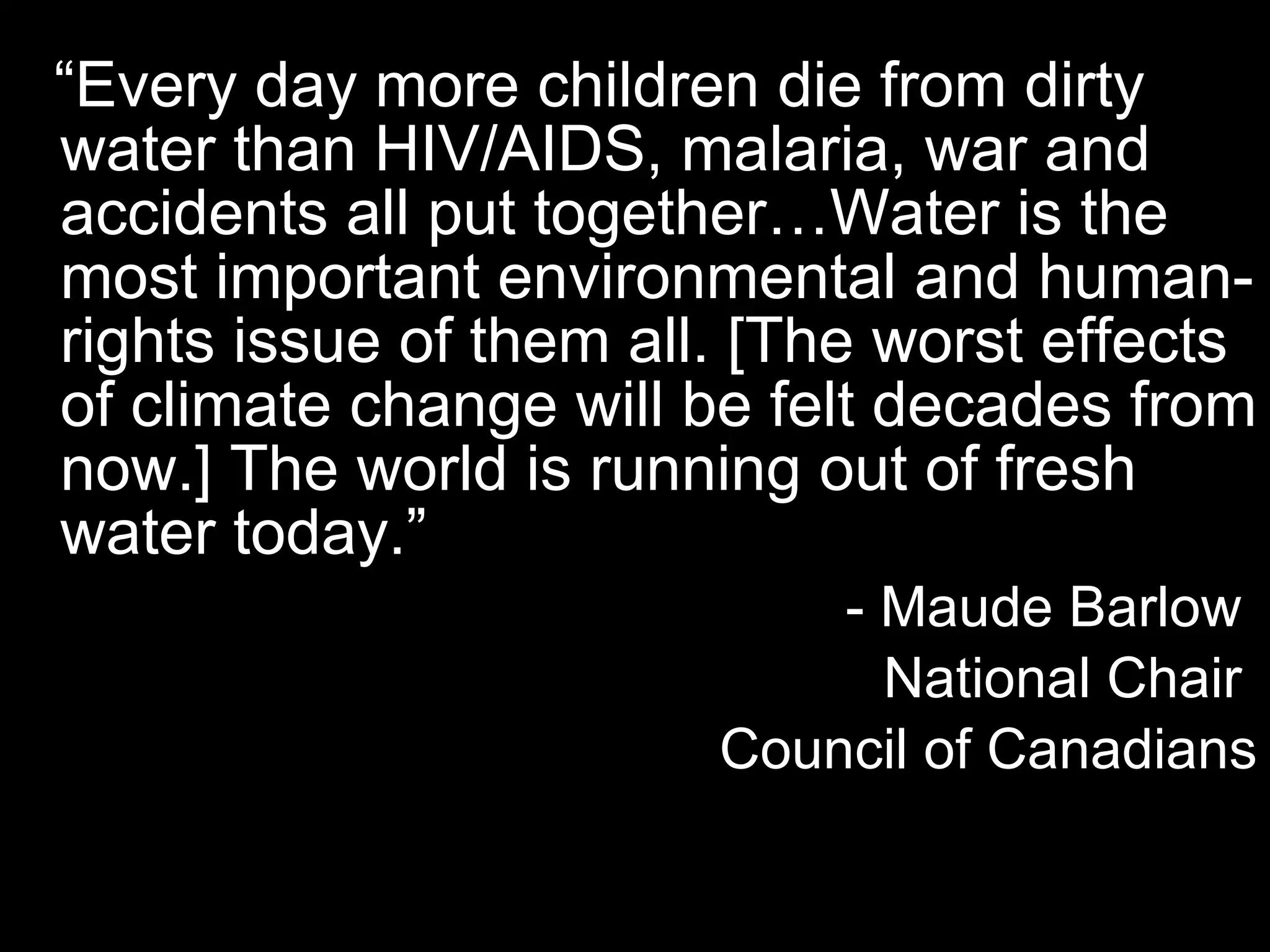 “ Every day more children die from dirty water than HIV/AIDS, malaria, war and accidents all put together…Water is the most important environmental and human-rights issue of them all. [The worst effects of climate change will be felt decades from now.] The world is running out of fresh water today.” - Maude Barlow  National Chair  Council of Canadians 