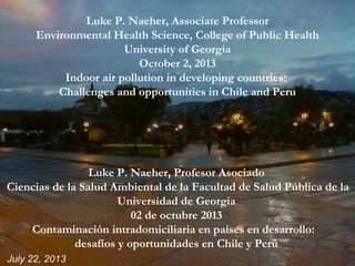 July 22, 2013
Luke P. Naeher, Associate Professor
Environmental Health Science, College of Public Health
University of Georgia
October 2, 2013
Indoor air pollution in developing countries:
Challenges and opportunities in Chile and Peru
Luke P. Naeher, Profesor Asociado
Ciencias de la Salud Ambiental de la Facultad de Salud Pública de la
Universidad de Georgia
02 de octubre 2013
Contaminación intradomiciliaria en países en desarrollo:
desafíos y oportunidades en Chile y Perú
 