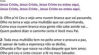 Entrada
Jesus Cristo, Jesus Cristo, Jesus Cristo eu estou aqui,
Jesus Cristo, Jesus Cristo , Jesus Cristo eu estou aqui.
1...