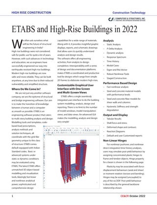 1 CE&CR October 2022
ETABSandHigh-RiseBuildingsin2022
High Rise Construction		 Construction Technology
W
e often ask ourselves what
will be the future of structural
engineering in India?
High rise buildings were not considered
safe for public use for quite a lot of years.
However, with such advances in technology
and education, we as engineers have
successfully engineered our way into
earthquake resistant high-rise buildings.
Modern high-rise buildings are now
safer and more reliable. They can be built
anywhere, at any time due to their reduced
vulnerability and simplified structure.
Where Do We Come In?
We are not just any another software
company, we are the epitome of structural
and bridge engineering software. Our aim
is to make the transition of knowledge
between a human and a computer
as smooth as possible. ETABS is an
engineering software product that caters
to multi-story building analysis and design.
Modelling tools and templates, code-
based load prescriptions,
analysis methods and
solution techniques, all
coordinate with the grid-like
geometry unique to this class
of structure. ETABS comes
default equipped with Indian
Standard codes. Basic or
advanced systems under
static or dynamic conditions
may be evaluated using
ETABS. The latest ETABS offers
unmatched 3D object-based
modelling and visualization
tools, blazingly fast linear
and nonlinear analytical
power, sophisticated and
comprehensive design
Analysis
-
- Static Analysis
-
- P-Delta Analysis
-
- Dynamic analysis
-
- Response Spectrum
-
- Time History
-
- Modal Cases
-
- Eigen and Ritz Vector
-
- Robust Nonlinear Tools
-
- Staged Construction
Performance Based Design
-
- Fast nonlinear analysis
-
- Steel and concrete material models
with performance levels
-
- Steel and concrete fiber models for
shear walls and columns
-
- Hysteretic Stiffness and strength
degradation
Output and Display
-
- Tabular Results
-
- Shell force and stress
-
- Deformed shape and contours
-
- Reaction Diagrams
-
- Default and user Customized reports
Non-Linear Hinges
For nonlinear pushover, and nonlinear
direct-integration time-history analyses,
users may simulate post-yield behaviour by
assigning concentrated plastic hinges to
frame and tendon objects. Hinge property
for a beam is shown in the following page.
Plasticity may be associated with force-
displacement behaviours (axial and shear)
or moment-rotation (torsion and bending).
Hinges may be assigned (uncoupled) to
any of the six DOF. Post-yield behaviour
is described by the general backbone
relationship shown.
capabilities for a wide-range of materials.
Along with it, it provides insightful graphic
displays, reports, and schematic drawings
that allow users to quickly understand
analysis and design results.
The software offers all engineering
activities, from analysis to design
completion. Interoperability with a series
of design and documentation platforms
makes ETABS a coordinated and productive
tool for designs which range from simple
2D frames to elaborate modern high-rises.
Customizable Graphical User
Interface with One Screen
and Multi-Screen Views
ETABS offers a single seamlessly
integrated user interface to do the building
system modelling, analysis, design and
reporting. There is no limit to the number
of model windows, model manipulation
views, and data views. An advanced GUI
makes the modelling, analysis and design
very simple!
 