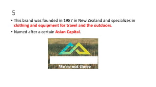 5
• This brand was founded in 1987 in New Zealand and specializes in
clothing and equipment for travel and the outdoors.
• Named after a certain Asian Capital.
 