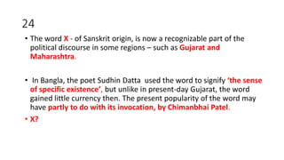 24
• The word X - of Sanskrit origin, is now a recognizable part of the
political discourse in some regions – such as Gujarat and
Maharashtra.
• In Bangla, the poet Sudhin Datta used the word to signify ‘the sense
of specific existence’, but unlike in present-day Gujarat, the word
gained little currency then. The present popularity of the word may
have partly to do with its invocation, by Chimanbhai Patel.
• X?
 
