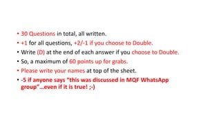 • 30 Questions in total, all written.
• +1 for all questions, +2/-1 if you choose to Double.
• Write (D) at the end of each answer if you choose to Double.
• So, a maximum of 60 points up for grabs.
• Please write your names at top of the sheet.
• -5 if anyone says “this was discussed in MQF WhatsApp
group”…even if it is true! ;-)
 