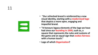 11
• "Our refreshed brand is reinforced by a new
visual identity, starting with a modernised logo
that depicts a more open, engaging and
impactful brand.
• "It honours legacy elements of the logo we have
had since our founding in 1999, such as, a
square that represents the rules and customs of
the game and an equal sign that evokes fairness
with a human touch.“
• Logo of which Organization?
 