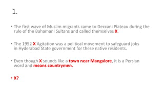 1.
• The first wave of Muslim migrants came to Deccani Plateau during the
rule of the Bahamani Sultans and called themselves X.
• The 1952 X Agitation was a political movement to safeguard jobs
in Hyderabad State government for these native residents.
• Even though X sounds like a town near Mangalore, it is a Persian
word and means countrymen.
• X?
 
