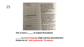 25
This is from a _____ to English Phrasebook
_____ is a tonal language (high and low, basically) best
known for its "click consonants" (5 Letters)
 