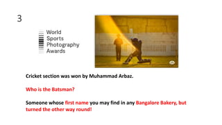 3
Cricket section was won by Muhammad Arbaz.
Who is the Batsman?
Someone whose first name you may find in any Bangalore Bakery, but
turned the other way round!
 