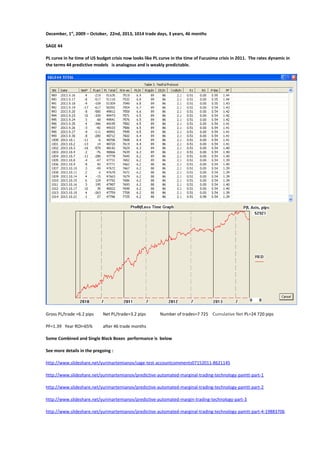 December, 1st, 2009 – October, 22nd, 2013, 1014 trade days, 3 years, 46 months
SAGE 44
PL curve in he time of US budget crisis now looks like PL curve in the time of Fucusima crisis in 2011. The rates dynamic in
the terms 44 predictive models is analogous and is weakly predictable.

Gross PL/trade =6.2 pips

Net PL/trade=3.2 pips

PF=1.39 Year ROI=65%

Number of trades=7 725 Cumulative Net PL=24 720 pips

after 46 trade months

Some Combined and Single Black Boxes performance is below
See more details in the pregoing :
http://www.slideshare.net/yurimartemianov/sage-test-accountcomments07152011-8621145
http://www.slideshare.net/yurimartemianov/predictive-automated-marginal-trading-technology-pamtt-part-1
http://www.slideshare.net/yurimartemianov/predictive-automated-marginal-trading-technology-pamtt-part-2
http://www.slideshare.net/yurimartemianov/predictive-automated-margin-trading-technology-part-3
http://www.slideshare.net/yurimartemianov/predictive-automated-marginal-trading-technology-pamtt-part-4-19883706

 