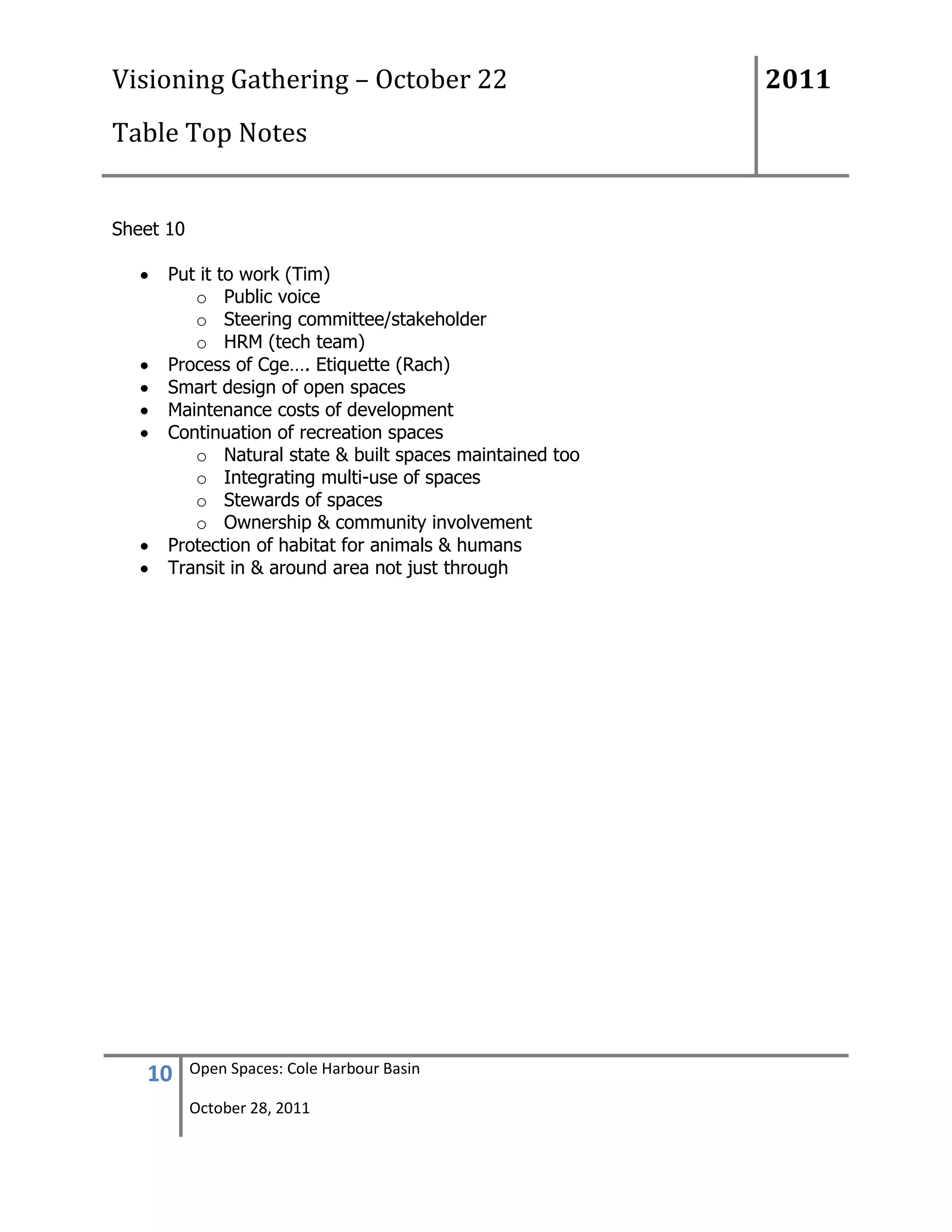 Visioning Gathering – October 22                         2011
Table Top Notes


Sheet 10

      Put it to work (Tim)
         o Public voice
         o Steering committee/stakeholder
         o HRM (tech team)
      Process of Cge…. Etiquette (Rach)
      Smart design of open spaces
      Maintenance costs of development
      Continuation of recreation spaces
         o Natural state & built spaces maintained too
         o Integrating multi-use of spaces
         o Stewards of spaces
         o Ownership & community involvement
      Protection of habitat for animals & humans
      Transit in & around area not just through




   10      Open Spaces: Cole Harbour Basin

           October 28, 2011
 
