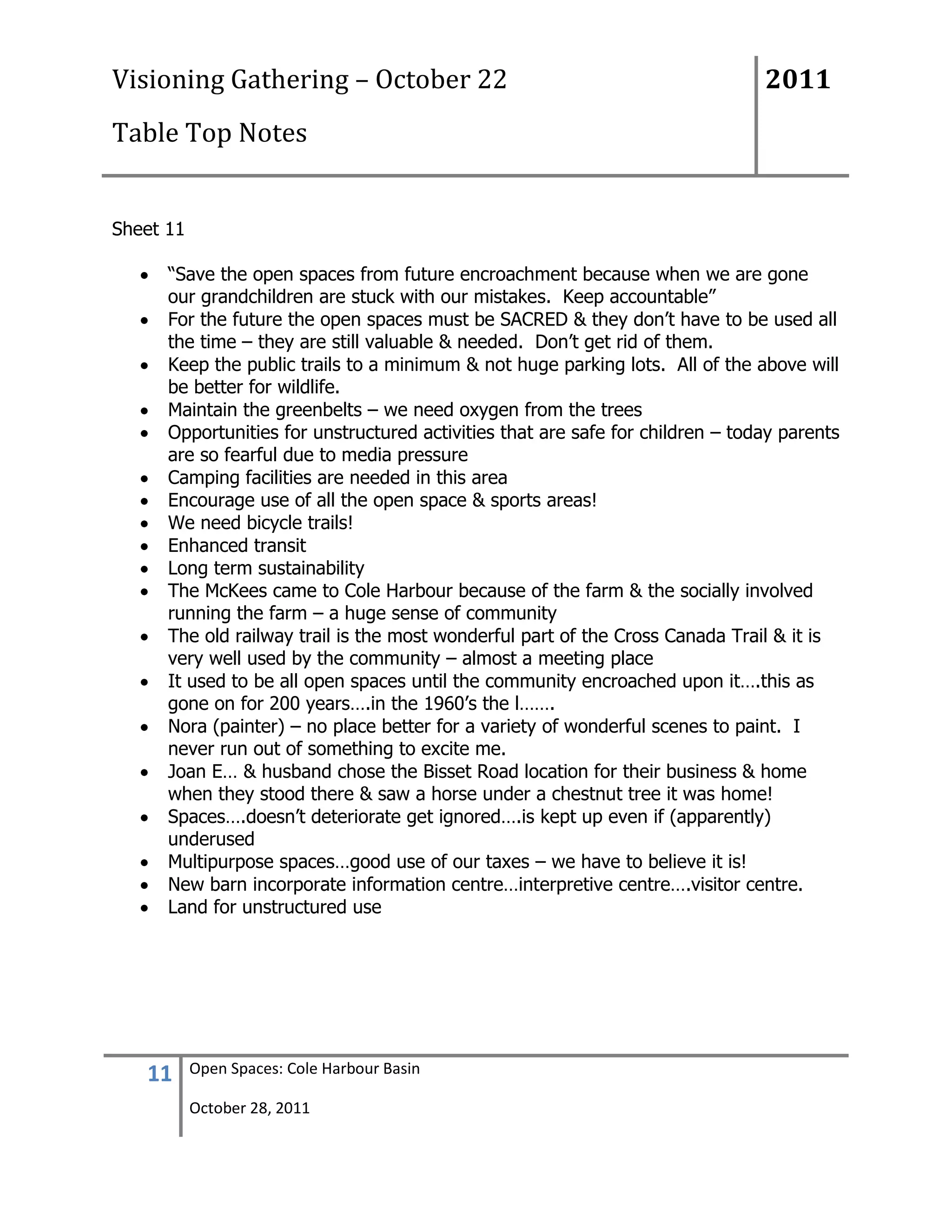 Visioning Gathering – October 22                                                2011
Table Top Notes


Sheet 11

      “Save the open spaces from future encroachment because when we are gone
      our grandchildren are stuck with our mistakes. Keep accountable”
      For the future the open spaces must be SACRED & they don‟t have to be used all
      the time – they are still valuable & needed. Don‟t get rid of them.
      Keep the public trails to a minimum & not huge parking lots. All of the above will
      be better for wildlife.
      Maintain the greenbelts – we need oxygen from the trees
      Opportunities for unstructured activities that are safe for children – today parents
      are so fearful due to media pressure
      Camping facilities are needed in this area
      Encourage use of all the open space & sports areas!
      We need bicycle trails!
      Enhanced transit
      Long term sustainability
      The McKees came to Cole Harbour because of the farm & the socially involved
      running the farm – a huge sense of community
      The old railway trail is the most wonderful part of the Cross Canada Trail & it is
      very well used by the community – almost a meeting place
      It used to be all open spaces until the community encroached upon it….this as
      gone on for 200 years….in the 1960‟s the l…….
      Nora (painter) – no place better for a variety of wonderful scenes to paint. I
      never run out of something to excite me.
      Joan E… & husband chose the Bisset Road location for their business & home
      when they stood there & saw a horse under a chestnut tree it was home!
      Spaces….doesn‟t deteriorate get ignored….is kept up even if (apparently)
      underused
      Multipurpose spaces…good use of our taxes – we have to believe it is!
      New barn incorporate information centre…interpretive centre….visitor centre.
      Land for unstructured use




   11      Open Spaces: Cole Harbour Basin

           October 28, 2011
 