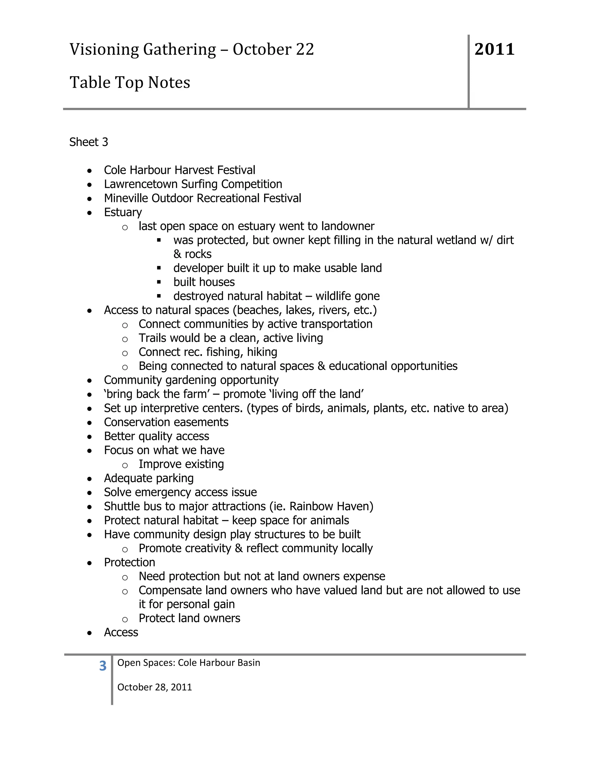 Visioning Gathering – October 22                                               2011
Table Top Notes


Sheet 3

      Cole Harbour Harvest Festival
      Lawrencetown Surfing Competition
      Mineville Outdoor Recreational Festival
      Estuary
          o last open space on estuary went to landowner
                   was protected, but owner kept filling in the natural wetland w/ dirt
                     & rocks
                   developer built it up to make usable land
                   built houses
                   destroyed natural habitat – wildlife gone
      Access to natural spaces (beaches, lakes, rivers, etc.)
          o Connect communities by active transportation
          o Trails would be a clean, active living
          o Connect rec. fishing, hiking
          o Being connected to natural spaces & educational opportunities
      Community gardening opportunity
      „bring back the farm‟ – promote „living off the land‟
      Set up interpretive centers. (types of birds, animals, plants, etc. native to area)
      Conservation easements
      Better quality access
      Focus on what we have
          o Improve existing
      Adequate parking
      Solve emergency access issue
      Shuttle bus to major attractions (ie. Rainbow Haven)
      Protect natural habitat – keep space for animals
      Have community design play structures to be built
          o Promote creativity & reflect community locally
      Protection
          o Need protection but not at land owners expense
          o Compensate land owners who have valued land but are not allowed to use
             it for personal gain
          o Protect land owners
      Access

     3    Open Spaces: Cole Harbour Basin

          October 28, 2011
 