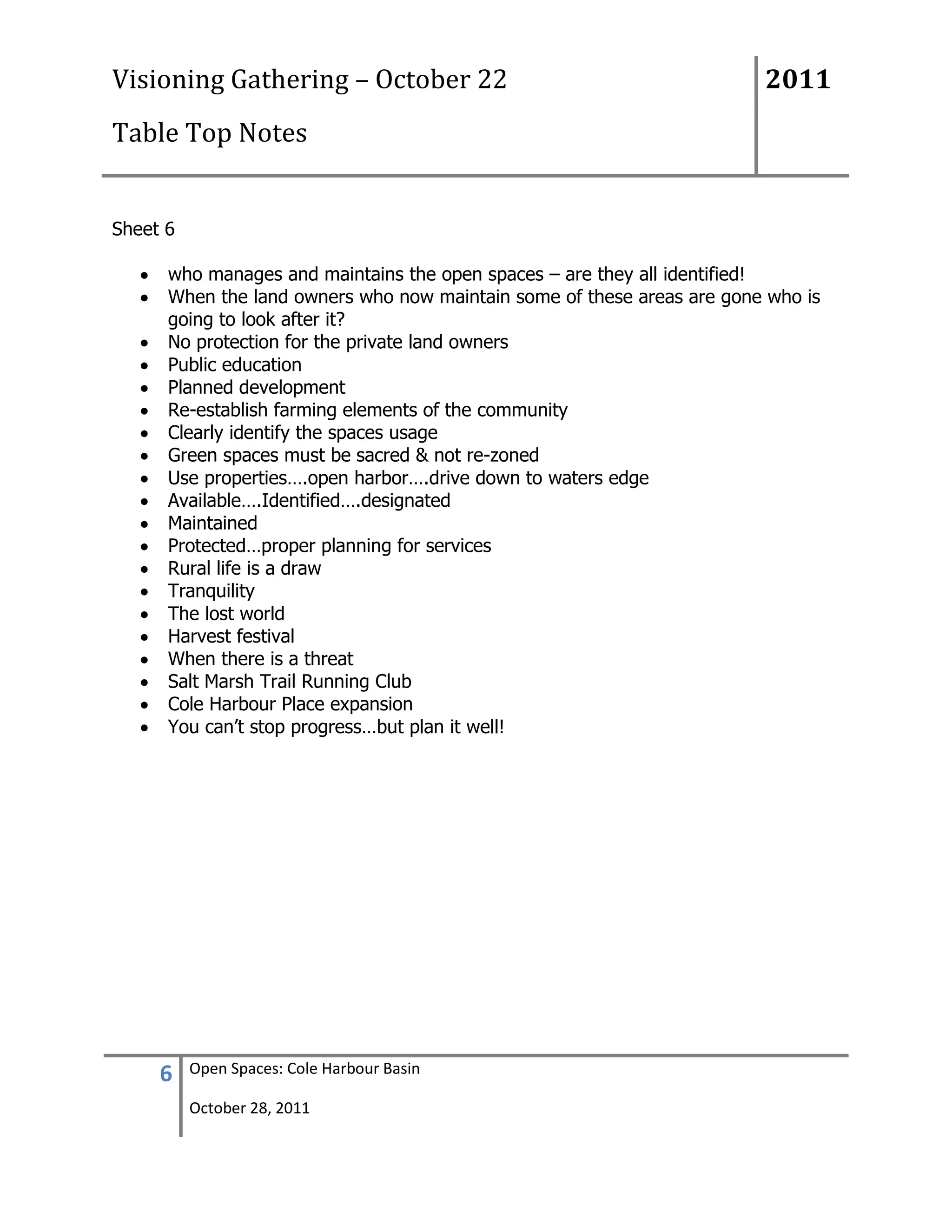 Visioning Gathering – October 22                                        2011
Table Top Notes


Sheet 6

      who manages and maintains the open spaces – are they all identified!
      When the land owners who now maintain some of these areas are gone who is
      going to look after it?
      No protection for the private land owners
      Public education
      Planned development
      Re-establish farming elements of the community
      Clearly identify the spaces usage
      Green spaces must be sacred & not re-zoned
      Use properties….open harbor….drive down to waters edge
      Available….Identified….designated
      Maintained
      Protected…proper planning for services
      Rural life is a draw
      Tranquility
      The lost world
      Harvest festival
      When there is a threat
      Salt Marsh Trail Running Club
      Cole Harbour Place expansion
      You can‟t stop progress…but plan it well!




     6    Open Spaces: Cole Harbour Basin

          October 28, 2011
 