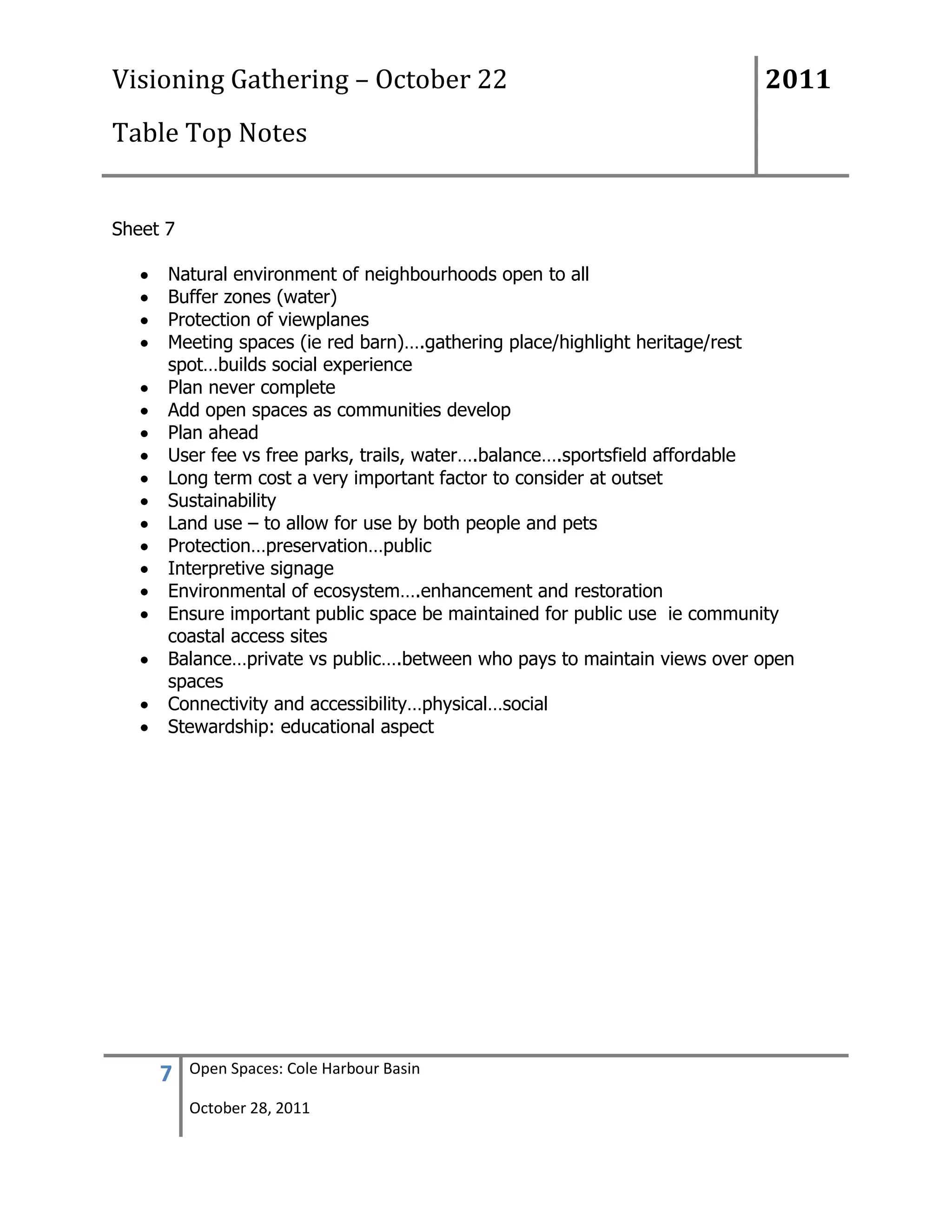 Visioning Gathering – October 22                                         2011
Table Top Notes


Sheet 7

      Natural environment of neighbourhoods open to all
      Buffer zones (water)
      Protection of viewplanes
      Meeting spaces (ie red barn)….gathering place/highlight heritage/rest
      spot…builds social experience
      Plan never complete
      Add open spaces as communities develop
      Plan ahead
      User fee vs free parks, trails, water….balance….sportsfield affordable
      Long term cost a very important factor to consider at outset
      Sustainability
      Land use – to allow for use by both people and pets
      Protection…preservation…public
      Interpretive signage
      Environmental of ecosystem….enhancement and restoration
      Ensure important public space be maintained for public use ie community
      coastal access sites
      Balance…private vs public….between who pays to maintain views over open
      spaces
      Connectivity and accessibility…physical…social
      Stewardship: educational aspect




     7    Open Spaces: Cole Harbour Basin

          October 28, 2011
 